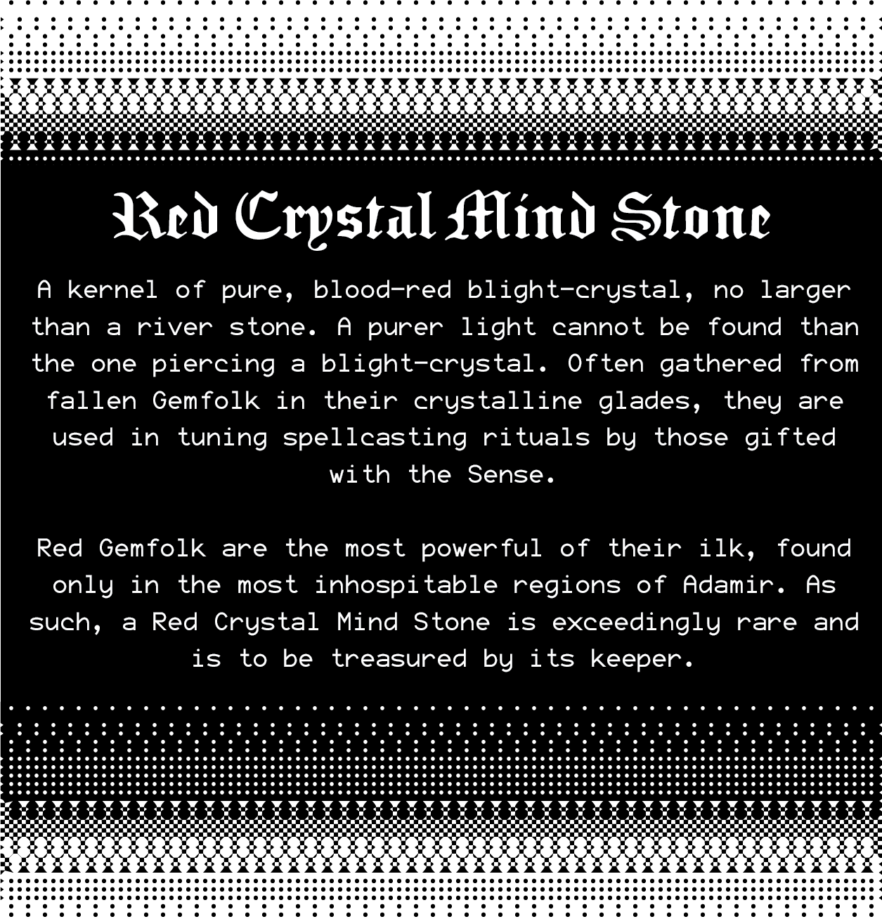 Red Crystal Mind Stone: A kernel of pure, blood-red blight-crystal, no larger than a river stone. A purer light cannot be found than the one piercing a blight-crystal. These stones are often gathered from fallen Gemfolk in their crystalline glades and are used in tuning spellcasting rituals by those gifted with the Sense. Red Gemfolk are the most powerful of their ilk, found only in the most inhospitable regions of the Shattered Isles. As such, a Red Crystal Mind Stone is exceedingly rare and is to be treasured by its keeper. Red Crystal Mind Stone: A kernel of pure, blood-red blight-crystal, no larger than a river stone. A purer light cannot be found than the one piercing a blight-crystal. These stones are often gathered from fallen Gemfolk in their crystalline glades and are used in tuning spellcasting rituals by those gifted with the Sense. Red Gemfolk are the most powerful of their ilk, found only in the most inhospitable regions of the Shattered Isles. As such, a Red Crystal Mind Stone is exceedingly rare and is to be treasured by its keeper.