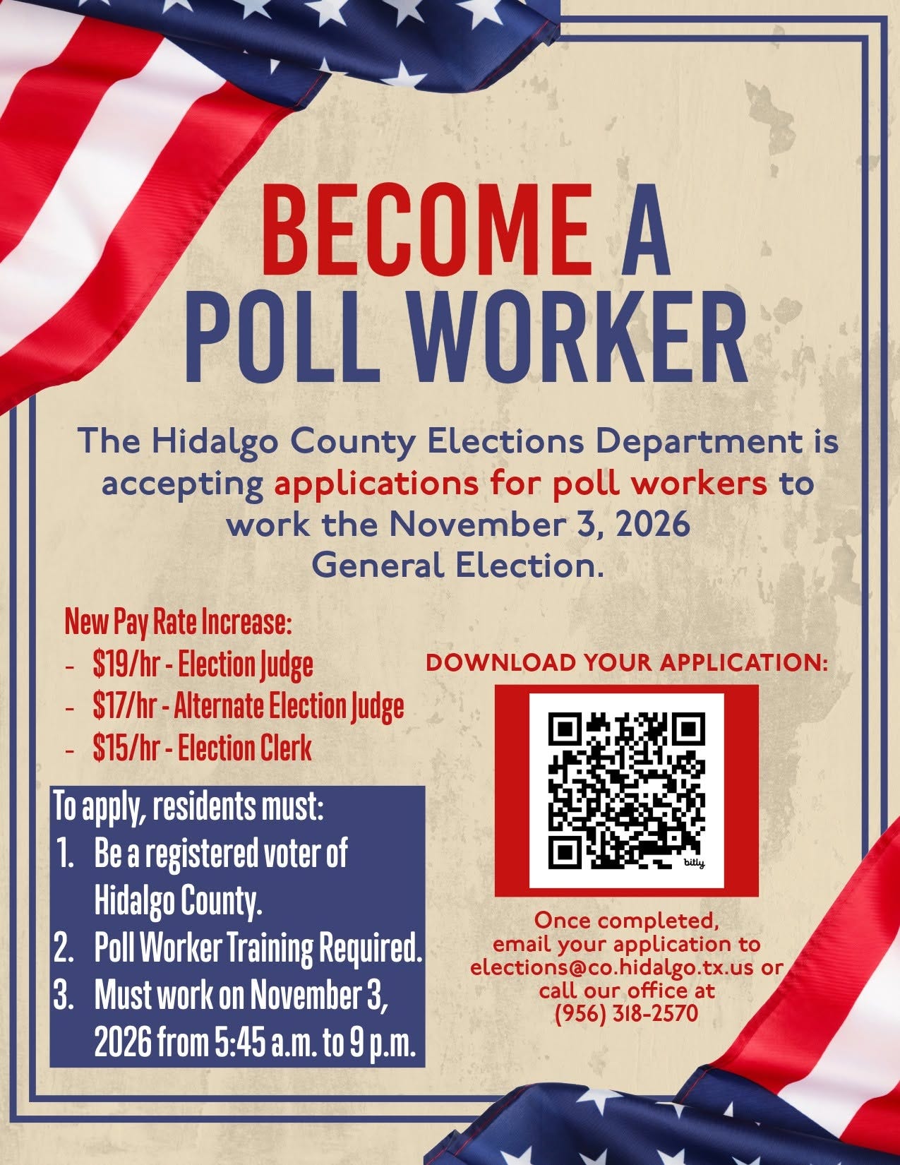May be an image of text that says 'BECOME A POLL WORKER The Hidalgo County Elections Department is accepting applications for poll workers to work the November 3, 2026 General Election. New Pay Rate Increase: S19/hr- Election Judge DOWNLOAD YOUR APPLICATION: -S17/hr- Alternate Election Judge $15/hr Election Clerk To apply, residents must: 1. Be registered voter of Hidalgo County. 2. Poll Worker Training Required. 3. Must work on November 3, 2026 from 5:45 a.m. to p.m. bitly Once completed, email your application to elections@co.hidalgo.tx.uso lgo.tx.us or elections@co .hidalgo.tx call our office at (956) (956)318-2570 318-2570'