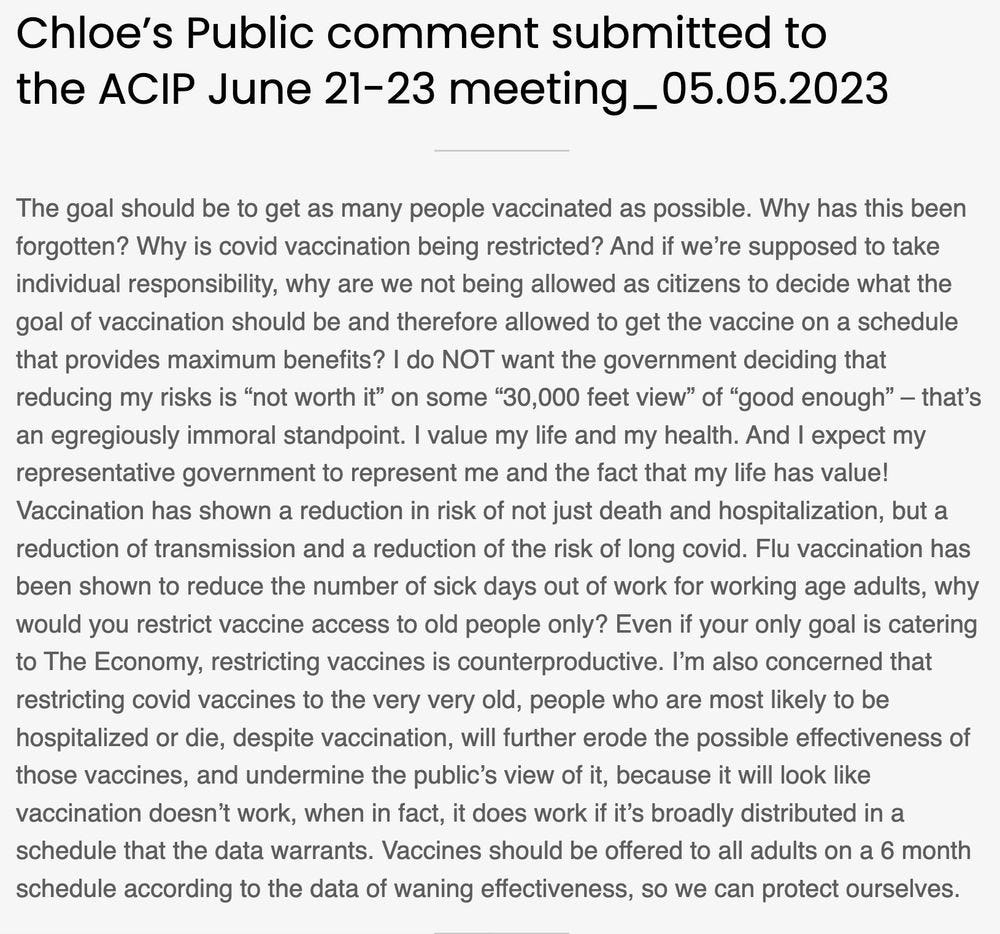 Chloe’s Public comment submitted to the ACIP June 21-23 meeting_05.05.2023
The goal should be to get as many people vaccinated as possible. Why has this been forgotten? Why is covid vaccination being restricted? And if we’re supposed to take individual responsibility, why are we not being allowed as citizens to decide what the goal of vaccination should be and therefore allowed to get the vaccine on a schedule that provides maximum benefits? I do NOT want the government deciding that reducing my risks is “not worth it” on some “30,000 feet view” of “good enough” – that’s an egregiously immoral standpoint. I value my life and my health. And I expect my representative government to represent me and the fact that my life has value! Vaccination has shown a reduction in risk of not just death and hospitalization, but a reduction of transmission and a reduction of the risk of long covid. Flu vaccination has been shown to reduce the number of sick days out of work for working age adults, why would you restrict vaccine access to old people only? Even if your only goal is catering to The Economy, restricting vaccines is counterproductive. I’m also concerned that restricting covid vaccines to the very very old, people who are most likely to be hospitalized or die, despite vaccination, will further erode the possible effectiveness of those vaccines, and undermine the public’s view of it, because it will look like vaccination doesn’t work, when in fact, it does work if it’s broadly distributed in a schedule that the data warrants. Vaccines should be offered to all adults on a 6 month schedule according to the data of waning effectiveness, so we can protect ourselves.