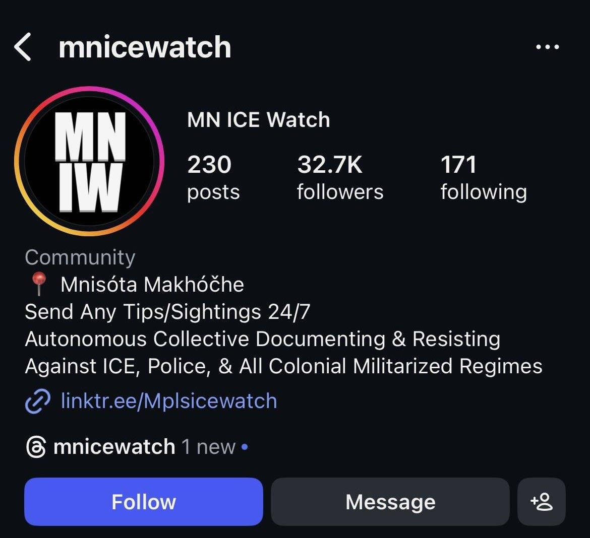 May be an image of text that says 'mnicewatch MN ICE Watch MN IW 230 posts 32.7K followers 171 following Community Mnisóta Makhóčhe Send Any Tips/Sightings 24/7 Autonomous Collective Documenting & Resisting Against CE, Police, & All Colonial Militarized Regimes linktr.ee/Mplsicewatch mnicewatch new Follow Message +o Education Educación Recursos Para personas alectadas/Iamilias Support Isa... Resources Impacted Souls/Families Food Suppor Ayuda Alimenta Education Legal/Recur... Legal/Reso... Food Sup MNIW @MNICEWATCH MNIW'