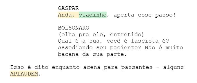 GASPAR Anda, viadinho, aperta esse passo! BOLSONARO (olha pra ele, entretido) Qual é a sua, você é fascista é? Assediando seu paciente? Não é muito bacana da sua parte. Isso é dito enquanto acena para passantes – alguns APLAUDEM. GASPAR Anda, viadinho, aperta esse passo! BOLSONARO (olha pra ele, entretido) Qual é a sua, você é fascista é? Assediando seu paciente? Não é muito bacana da sua parte. Isso é dito enquanto acena para passantes – alguns APLAUDEM.