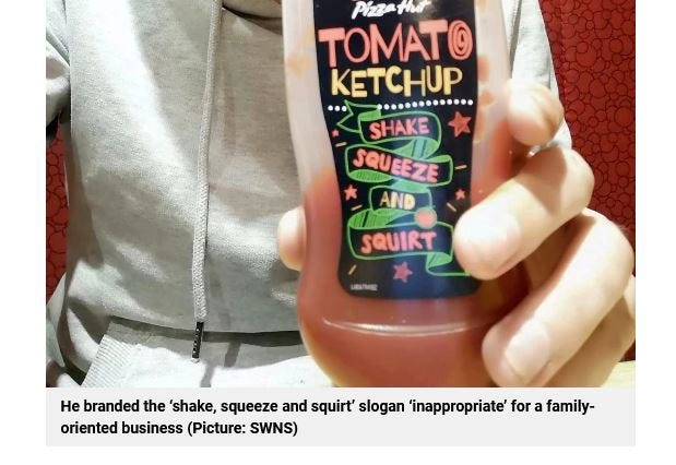 The ketchup is branded ‘inappropriate for a family-oriented business’. Which is unfair, as we all know Pizza Hut is oriented towards divorced dads trying to win their kids over. Still, lots of carbs, so Metro must approve. The ketchup is branded ‘inappropriate for a family-oriented business’. Which is unfair, as we all know Pizza Hut is oriented towards divorced dads trying to win their kids over. Still, lots of carbs, so Metro must approve.