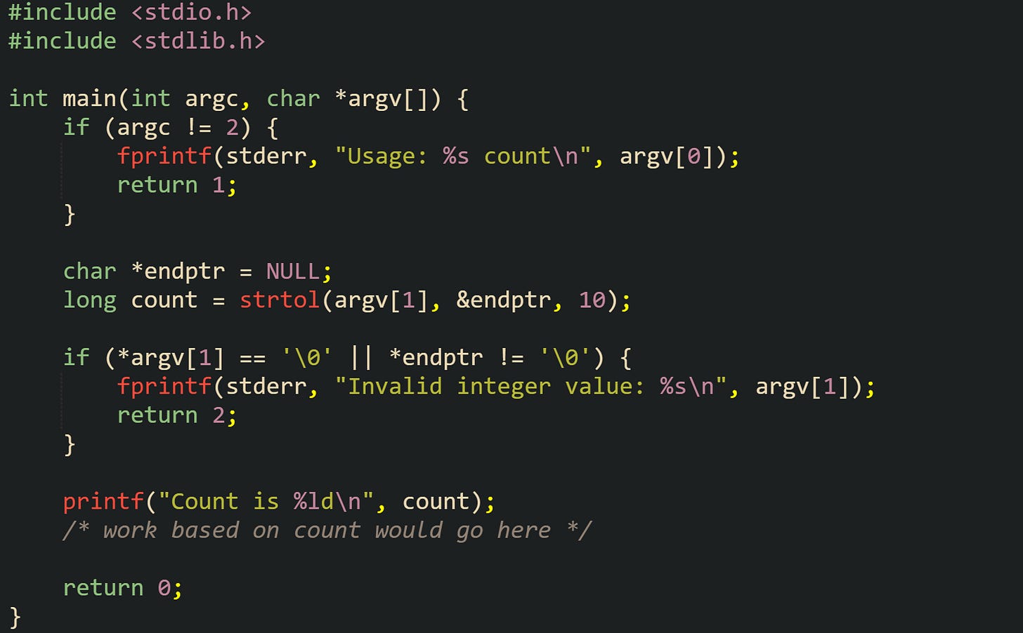 #include <stdio.h> #include <stdlib.h>  int main(int argc, char *argv[]) {     if (argc != 2) {         fprintf(stderr, "Usage: %s count\n", argv[0]);         return 1;     }      char *endptr = NULL;     long count = strtol(argv[1], &endptr, 10);      if (*argv[1] == '\0' || *endptr != '\0') {         fprintf(stderr, "Invalid integer value: %s\n", argv[1]);         return 2;     }      printf("Count is %ld\n", count);     /* work based on count would go here */      return 0; }