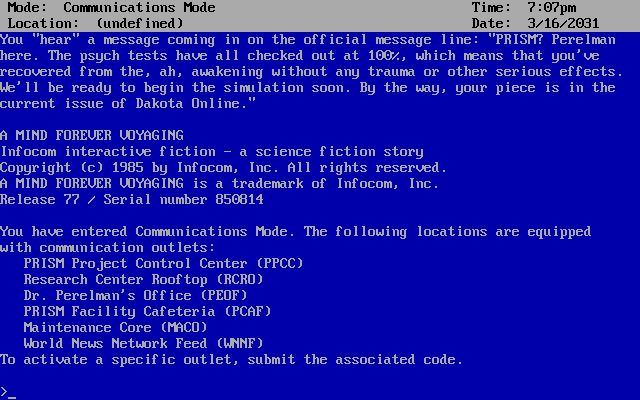 Screenshot of what players of the DOS version of A Mind Forever Voyaging see when they boot up the game. ONSCREEN TEXT BEGINS: Date: 3/16/2031. You "hear" a message coming in on the line: "PRISM? Perelman here. The psych tests have all checked out at 100%, which means that you've recovered from the, ah, awakening without any trauma or other serious effects. We'll be ready to begin the simulation soon.”