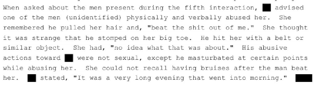 When asked about the men present during the fifth interaction, advised one of the men (unidentified) physically and verbally abused her. She remembered he pulled her hair and, "beat the shit out of me." She thought it was strange that he stomped on her big toe. He hit her with a belt or similar object. She had, "no idea what that was about." His abusive actions toward were not sexual, except he masturbated at certain points while abusing her. She could not recall having bruises after the man beat her. stated, "It was a very long evening that went into morning."