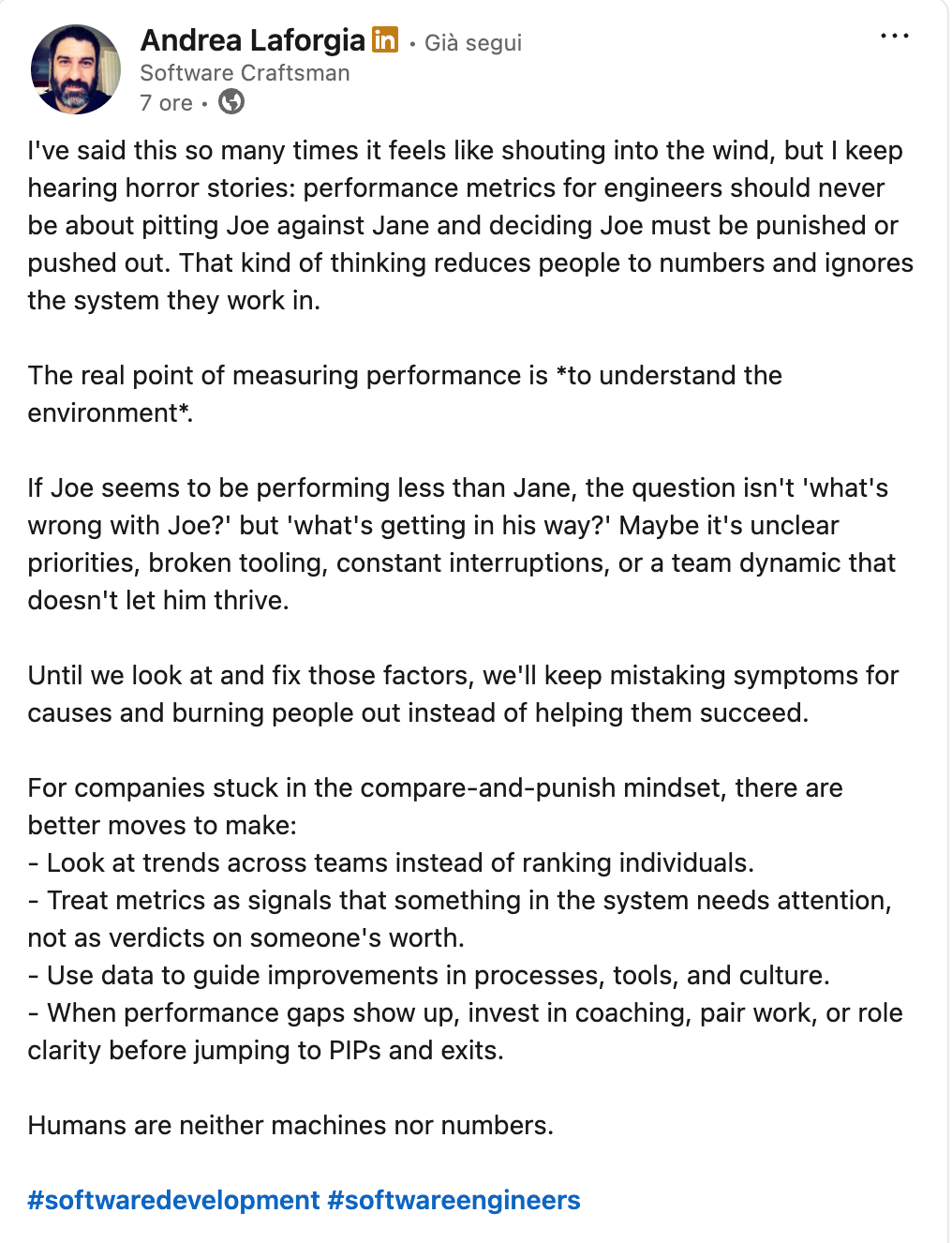 Andrea Laforgia on Linkedin: "I've said this so many times it feels like shouting into the wind, but I keep hearing horror stories: performance metrics for engineers should never be about pitting Joe against Jane and deciding Joe must be punished or pushed out. That kind of thinking reduces people to numbers and ignores the system they work in.  The real point of measuring performance is *to understand the environment*.  If Joe seems to be performing less than Jane, the question isn't 'what's wrong with Joe?' but 'what's getting in his way?' Maybe it's unclear priorities, broken tooling, constant interruptions, or a team dynamic that doesn't let him thrive.   Until we look at and fix those factors, we'll keep mistaking symptoms for causes and burning people out instead of helping them succeed.  For companies stuck in the compare-and-punish mindset, there are better moves to make: - Look at trends across teams instead of ranking individuals. - Treat metrics as signals that something in the system needs attention, not as verdicts on someone's worth.  - Use data to guide improvements in processes, tools, and culture.  - When performance gaps show up, invest in coaching, pair work, or role clarity before jumping to PIPs and exits.  Humans are neither machines nor numbers."