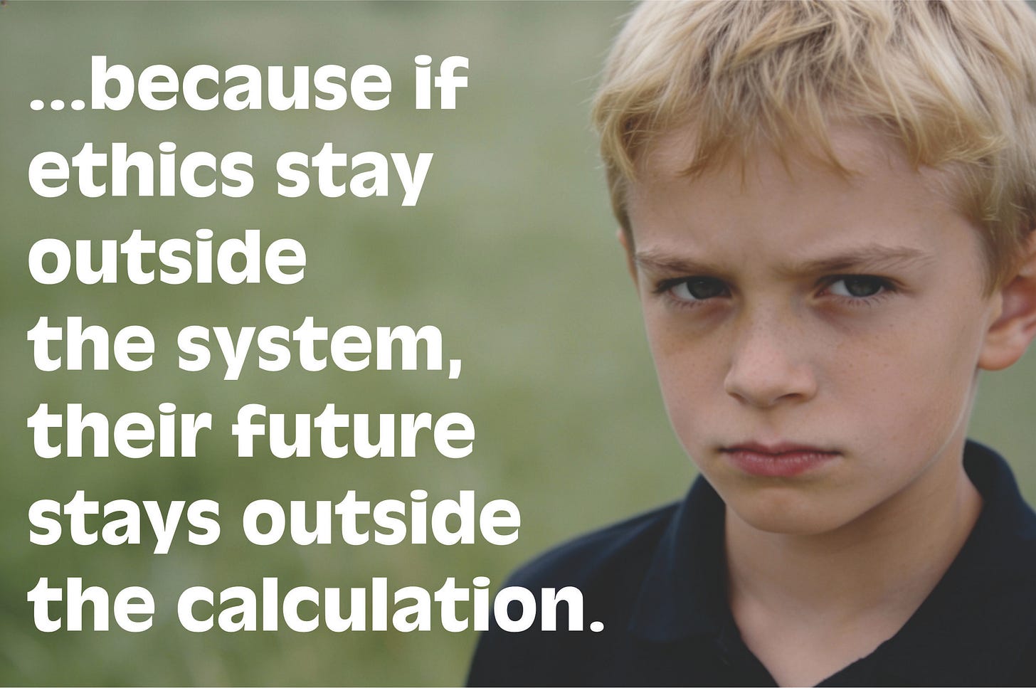 A 9-year-old boy stands in a natural outdoor setting, blonde hair catching the light. His gaze meets the camera—serious, contemplative. With quiet gravity, he’s conscious of an unspoken plight that awaits him. He’s disappointed. He knows he’s powerless to change things—and now so are the adults involved, although they had agency when it mattered. Can he repair the damage when he’s older? The caption reads: “...because if ethics stay outside the system, their future stays outside the calculation.” A 9-year-old boy stands in a natural outdoor setting, blonde hair catching the light. His gaze meets the camera—serious, contemplative. With quiet gravity, he’s conscious of an unspoken plight that awaits him. He’s disappointed. He knows he’s powerless to change things—and now so are the adults involved, although they had agency when it mattered. Can he repair the damage when he’s older? The caption reads: “...because if ethics stay outside the system, their future stays outside the calculation.”