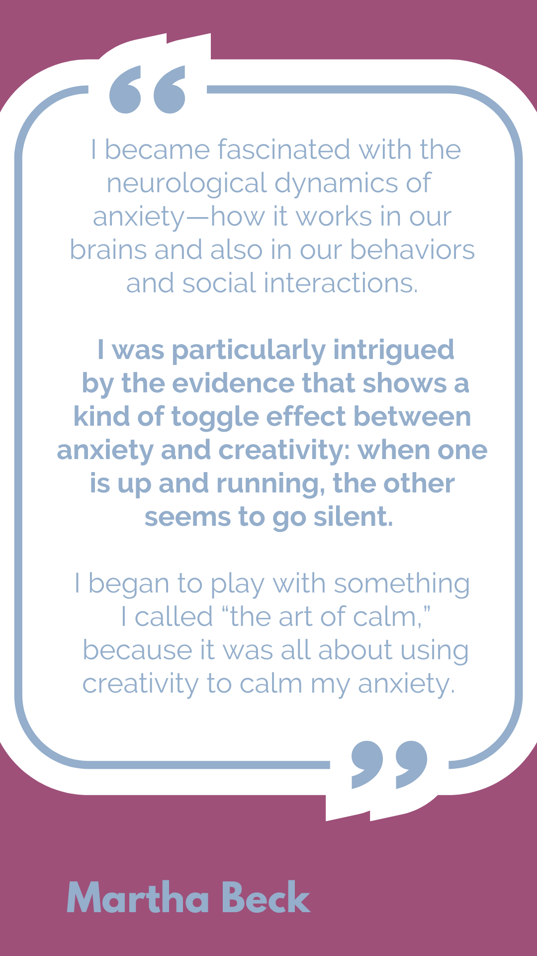 "I became fascinated with the neurological dynamics of anxiety—how it works in our brains and also in our behaviors and social interactions. I was particularly intrigued by the evidence that shows a kind of toggle effect between anxiety and creativity: when one is up and running, the other seems to go silent. I began to play with something I called “the art of calm,” because it was all about using creativity to calm my anxiety," said Martha Beck.