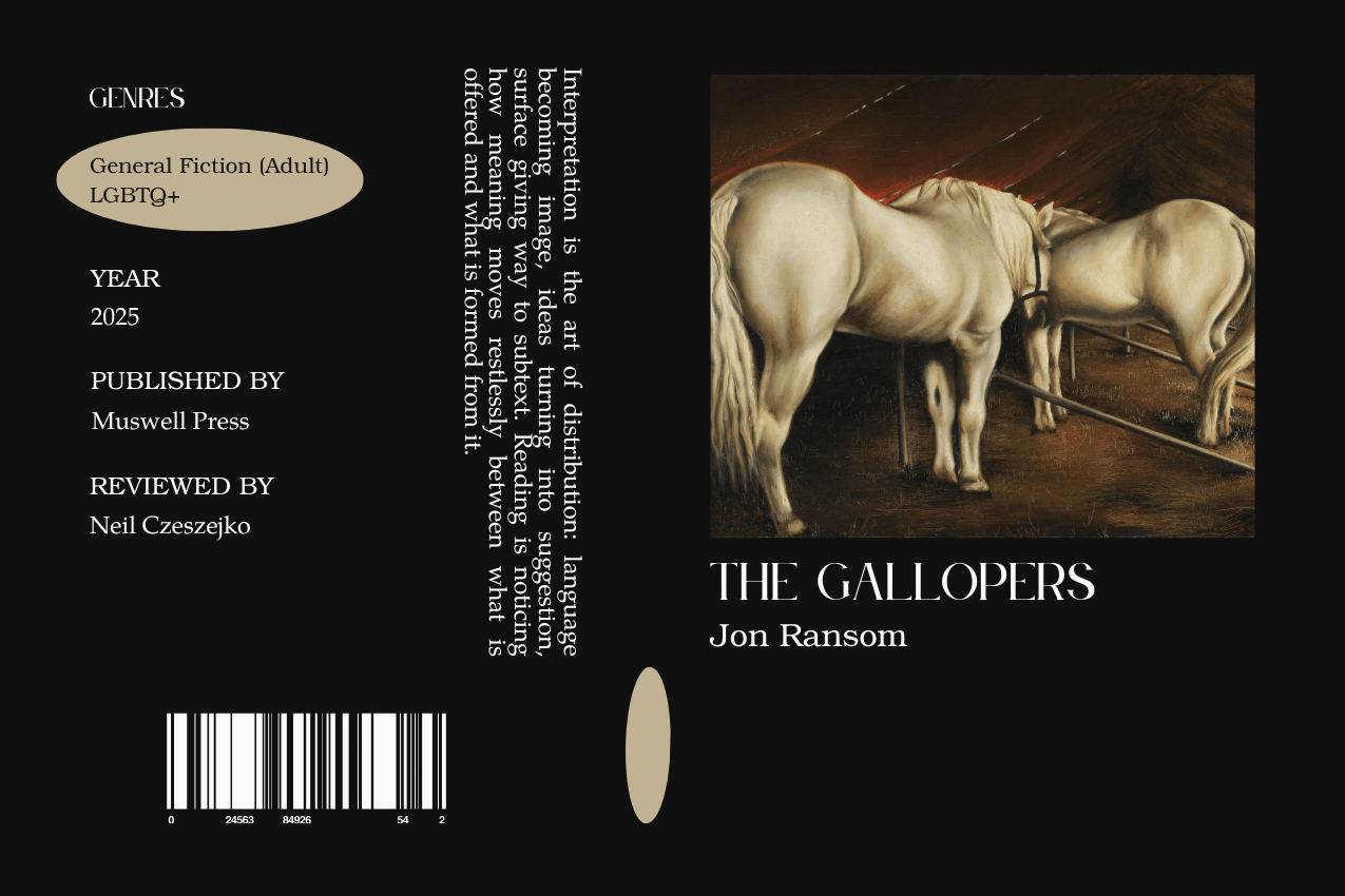 Editorial graphic featuring a stylized book jacket for "The Gallopers" by Jon Ransom. The layout depicts two pale horses standing in a dark stable, with their muscular forms highlighted against a deep brown-and-red-tinted background. Metadata columns on the left list the genres General Fiction (Adult) and LGBTQ+, the publisher Muswell Press, and reviewer Neil Czeszejko. All set against a black composition with a column of text about the art of interpretation and a barcode at the bottom. Part of the Literary Review series at The Subtext Review. Editorial graphic featuring a stylized book jacket for "The Gallopers" by Jon Ransom. The layout depicts two pale horses standing in a dark stable, with their muscular forms highlighted against a deep brown-and-red-tinted background. Metadata columns on the left list the genres General Fiction (Adult) and LGBTQ+, the publisher Muswell Press, and reviewer Neil Czeszejko. All set against a black composition with a column of text about the art of interpretation and a barcode at the bottom. Part of the Literary Review series at The Subtext Review.