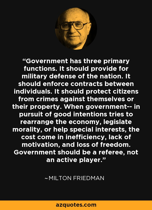 Government has three primary functions. It should provide for military defense of the nation. It should enforce contracts between individuals. It should protect citizens from crimes against themselves or their property. When government-- in pursuit of good intentions tries to rearrange the economy, legislate morality, or help special interests, the cost come in inefficiency, lack of motivation, and loss of freedom. Government should be a referee, not an active player. - Milton Friedman