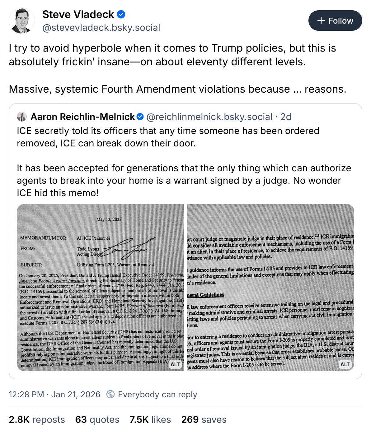 January 21, 2025 Bluesky post by Steve Vladeck reading, “I try to avoid hyperbole when it comes to Trump policies, but this is absolutely frickin’ insane—on about eleventy different levels. Massive, systemic Fourth Amendment violations because… reasons.” The post quotes a post by Aaron Reichlin-Melnick reading, “ICE secretly told its officers that any time someone has been ordered removed, ICE can break down their door. It has been accepted for generations that the only thing which can authorize agents to break into your home is a warrant signed by a judge. No wonder ICE hid this memo!” and attaches two screenshots of an ICE memo. January 21, 2025 Bluesky post by Steve Vladeck reading, “I try to avoid hyperbole when it comes to Trump policies, but this is absolutely frickin’ insane—on about eleventy different levels. Massive, systemic Fourth Amendment violations because… reasons.” The post quotes a post by Aaron Reichlin-Melnick reading, “ICE secretly told its officers that any time someone has been ordered removed, ICE can break down their door. It has been accepted for generations that the only thing which can authorize agents to break into your home is a warrant signed by a judge. No wonder ICE hid this memo!” and attaches two screenshots of an ICE memo.