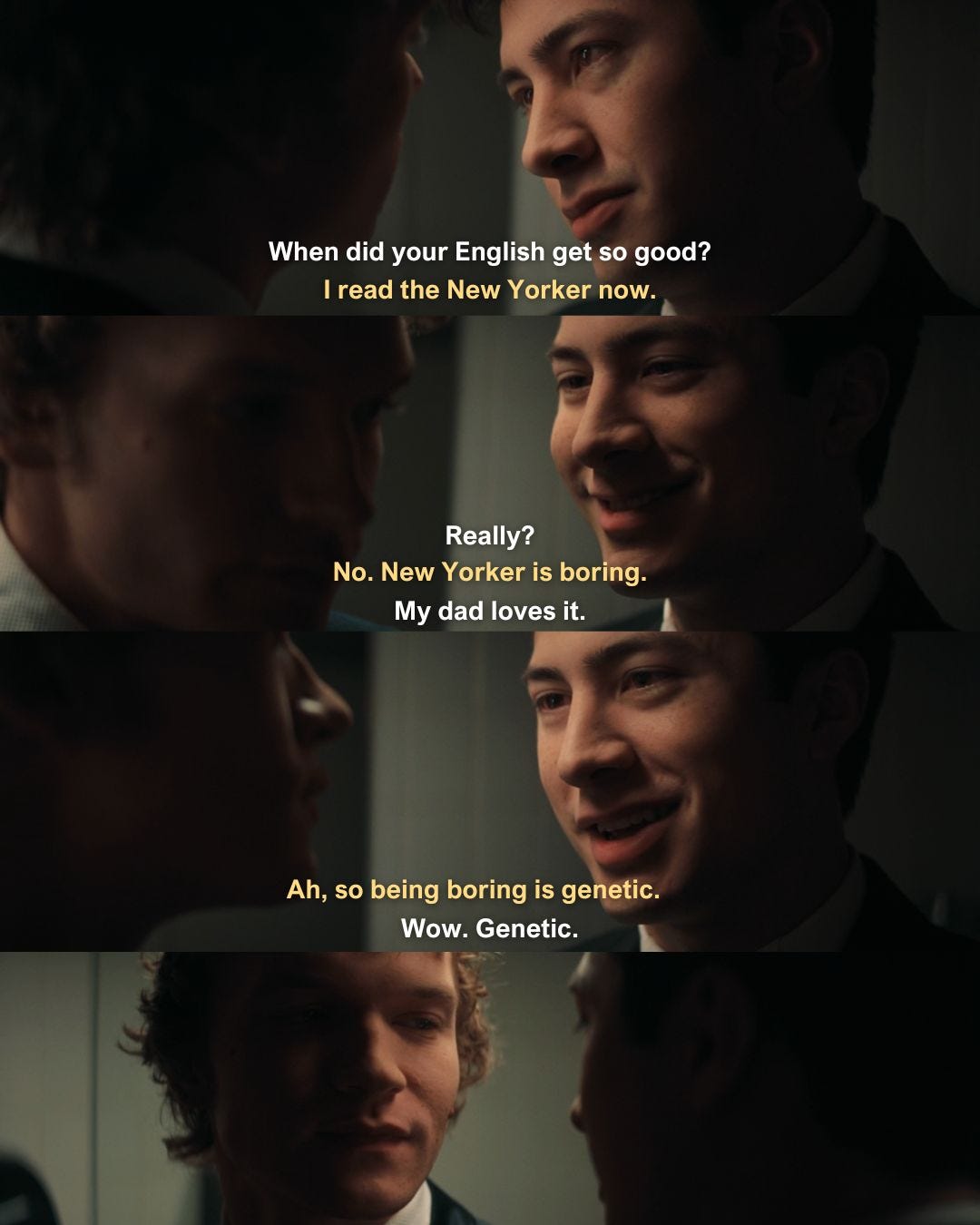 May be an image of text that says 'When did your English get so good? I IreadtheNewYorkernow. I read the New Yorker now. Really? No.New No.NewYorkerisboring. No. New Yorker is boring. My dad loves dadloves it. Ah, Ah,sobeingboringisgenetic. Ah,sobeingboringis so being boring is genetic. Wow. Wow.Genetic Genetic.'