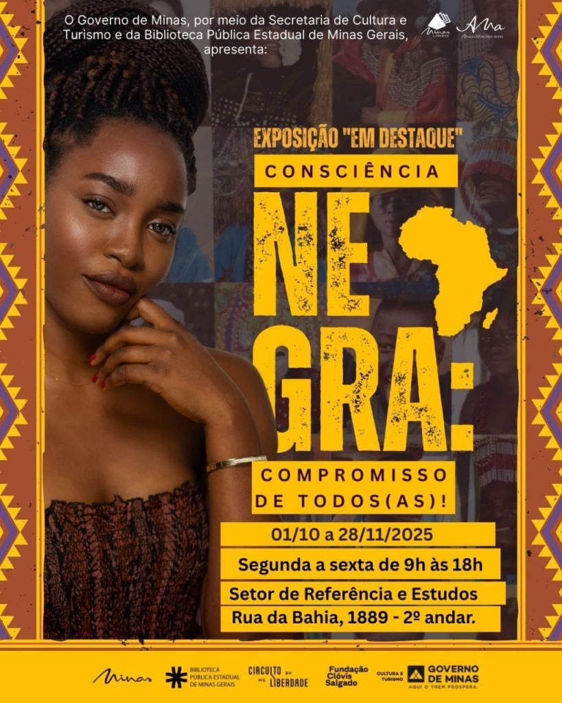 A imagem é um cartaz que divulga a exposição “Em Destaque: Consciência Negra – Compromisso de Todos(as)”, organizada pelo Governo de Minas, por meio da Secretaria de Cultura e Turismo e da Biblioteca Pública Estadual de Minas Gerais. O cartaz tem fundo marrom escuro, com detalhes laterais em padrão geométrico colorido, em tons de amarelo, roxo e laranja, remetendo a elementos da cultura africana.  À esquerda, aparece uma mulher negra jovem, com cabelos presos em tranças volumosas no alto da cabeça, usando um vestido sem alças em tom escuro e uma pulseira metálica. Ela olha para a câmera com expressão serena, apoiando levemente a mão no queixo.  O texto da exposição está centralizado em amarelo e branco. Em destaque, as palavras “NEGRA” em letras grandes e desgastadas, acompanhadas de um ícone do continente africano. Abaixo, há informações sobre a data e horário: 01/10 a 28/11/2025, de segunda a sexta, das 9h às 18h, e o local: Setor de Referência e Estudos, Rua da Bahia, 1889 – 2º andar.  No rodapé, aparecem os logos das instituições envolvidas: Minas Literária, Biblioteca Pública Estadual de Minas Gerais, Circuito da Liberdade, Fundação Clóvis Salgado, Secretaria de Cultura e Turismo e Governo de Minas. O design do cartaz combina cores quentes e elementos visuais que remetem à identidade e à valorização da cultura negra.