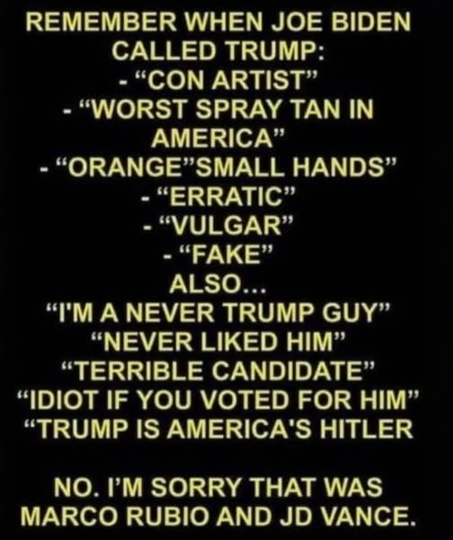 May be an image of text that says 'REMEMBER WHEN JOE BIDEN CALLED TRUMP: -"CON ARTIST" -"WORST SPRAY TAN IN AMERICA" "ORANGE"SMALL SMALL HANDS" "ERRATIC" "VULGAR" "FAKE" ALSO... "pM A NEVER TRUMP GUY" "NEVER LIKED HIM" "TERRIBLE CANDIDATE" "IDIOT IF YOU VOTED FOR HIM" "TRUMP IS AMERICA'S HITLER NO. I'M SORRY T WAS MARCO RUBIO AND JD VANCE.'