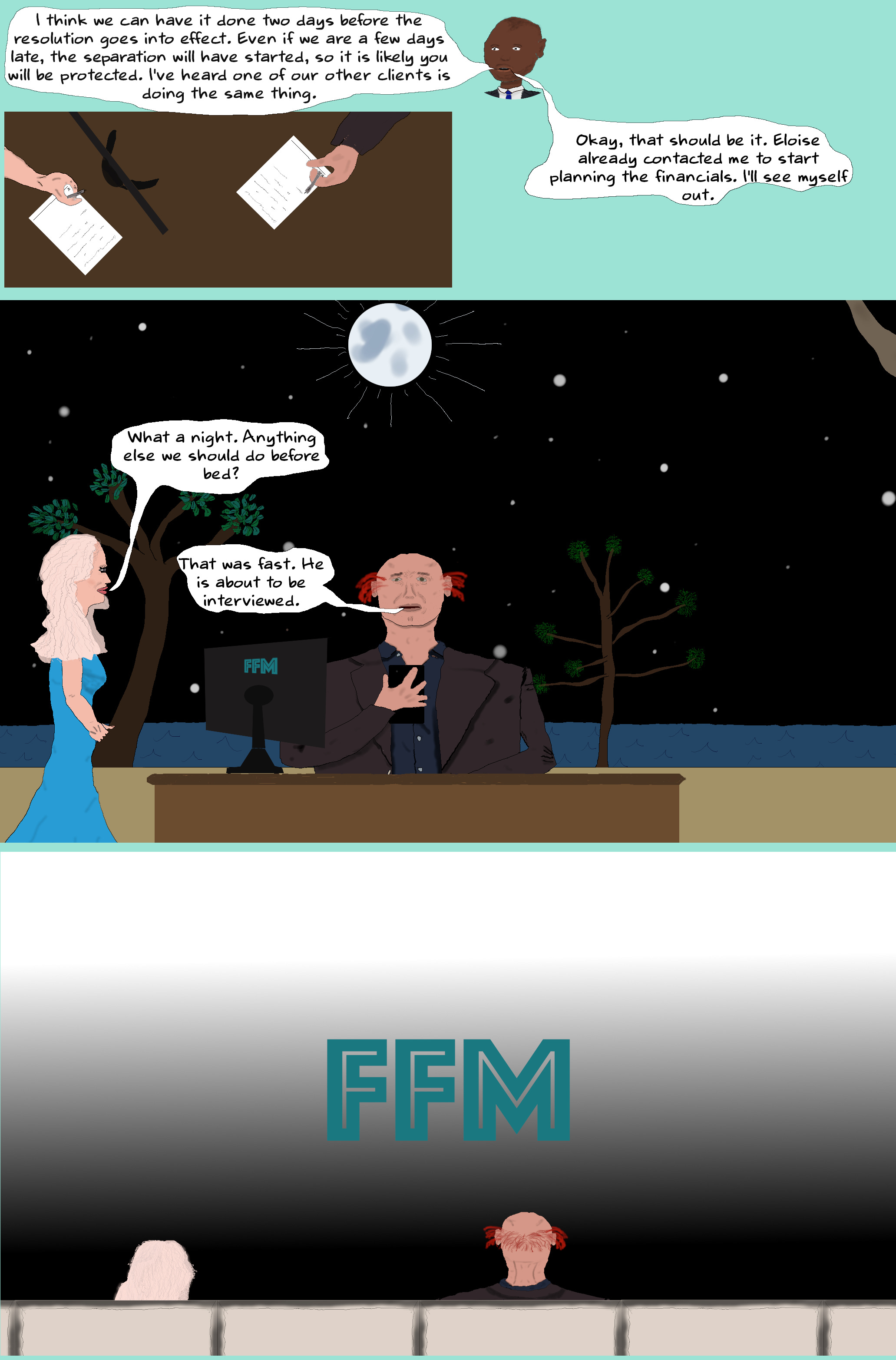 ROBERT I think we can have it done two days before the resolution goes into effect. Even if we are a few days late, the separation will have started, so it is likely you will be protected. I've heard one of our other clients is doing the same thing.   (Will and Liza sign some papers as directed by Robert.)  Okay, that should be it. Eloise already contacted me to start planning the financials. I'll see myself out.  (Robert exits stage left.)  LIZA What a night. Anything else we should do before bed?  WILL Yes, let me check on Akira.  (Will taps on his phone.)  That was fast. He is about to be interviewed.  (Will taps his phone some more and the curtain for the television screen opens. Maryam is in the same seat as before and Akira is sitting where Tessa had been.)