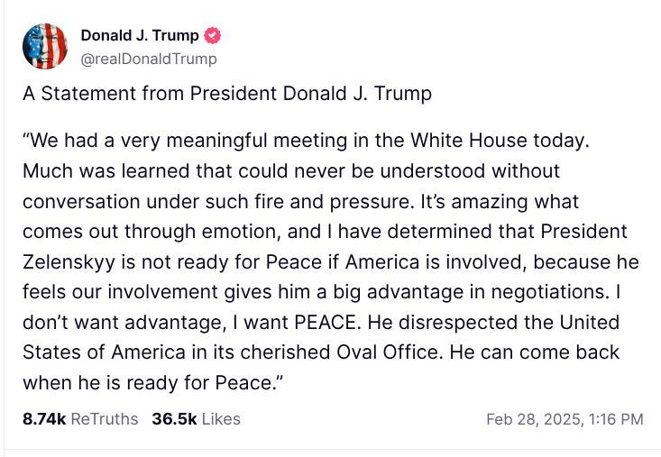 A Statement from President Donald J. Trump  “We had a very meaningful meeting in the White House today. Much was learned that could never be understood without conversation under such fire and pressure. It’s amazing what comes out through emotion, and I have determined that President Zelenskyy is not ready for Peace if America is involved, because he feels our involvement gives him a big advantage in negotiations. I don’t want advantage, I want PEACE. He disrespected the United States of America in its cherished Oval Office. He can come back when he is ready for Peace.”