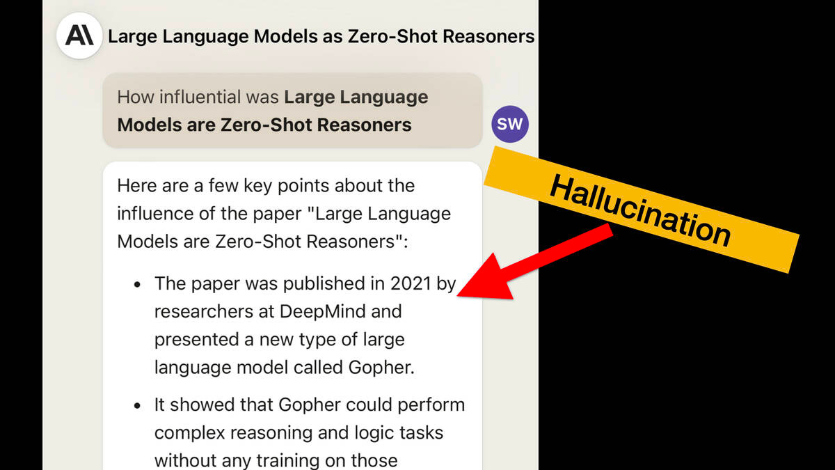 Screenshot of Claude.

Prompt: How influential was Large Language
Models are Zero-Shot Reasoners

Response:
Here are a few key points about the influence of the paper "Large Language Models are Zero-Shot Reasoners": 

* The paper was published in 2021 by
researchers at DeepMind and
presented a new type of large
language model called Gopher.

An arrow points to this bullet point labeling it a hallucination.
