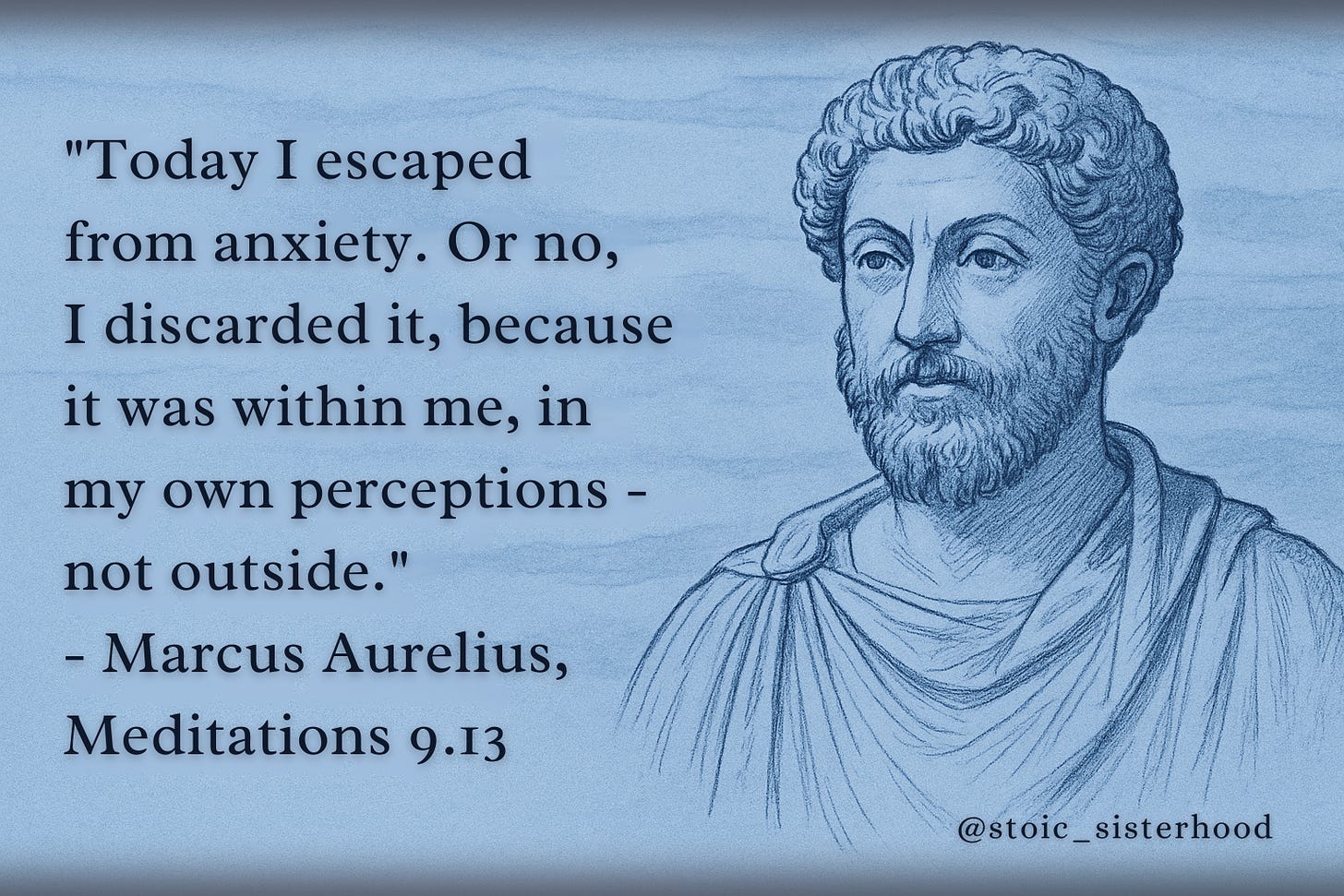 A horizontal blue-toned digital illustration features a hand-drawn sketch of Marcus Aurelius on the right, with a calm and reflective expression, curly hair, and a short beard. On the left, the quote reads: “Today I escaped from anxiety. Or no, I discarded it, because it was within me, in my own perceptions — not outside.” — Marcus Aurelius, Meditations 9.13. The background is softly textured in shades of blue and gray, creating a tranquil mood. The @stoic_sisterhood tag appears in the bottom right corner.
