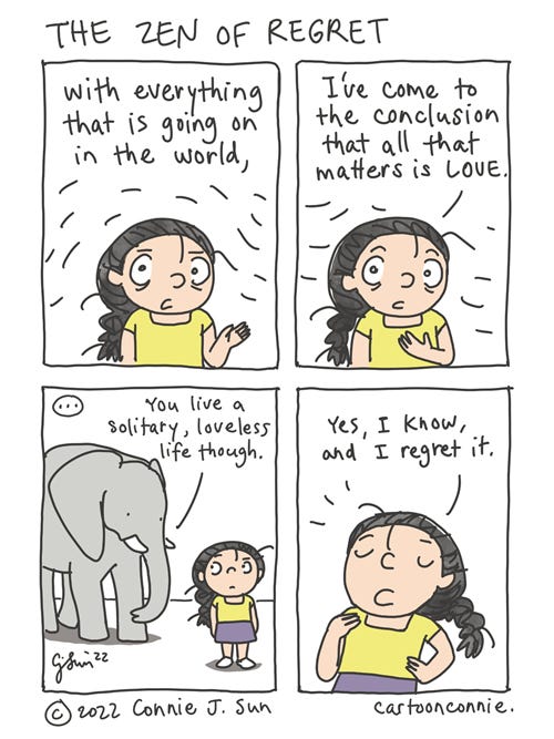 The Zen of Regret 4-panel comic strip of a cartoon girl with a braid, speaking directly to the viewer about lessons she has learned in life. Panel 1 and 2 text reads, "With everything that is going on in the world, I've come to the conclusion that all that matters is love." In panel 3, an elephant appears next to the girl and, after a beat, says, "You live a solitary, loveless life though." In panel 4, the girl responds with an almost patronizing expression, "Yes, I know, and I regret it." Comic is titled "The Zen of Regret" by Connie Sun, cartoonconnie, 2022.