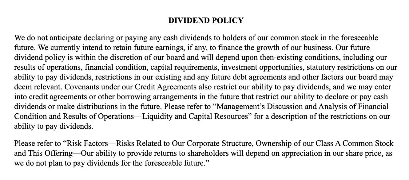 The SpaceX dividend policy statement. It reads: We do not anticipate declaring or paying any cash dividends to holders of our common stock in the foreseeable future. We currently intend to retain future earnings, if any, to finance the growth of our business. Our future dividend policy is within the discretion of our board and will depend upon then-existing conditions, including our results of operations, financial condition, capital requirements, investment opportunities, statutory restrictions on our ability to pay dividends, restrictions in our existing and any future debt agreements and other factors our board may deem relevant. Covenants under our Credit Agreements also restrict our ability to pay dividends, and we may enter into credit agreements or other borrowing arrangements in the future that restrict our ability to declare or pay cash dividends or make distributions in the future. Please refer to “Management’s Discussion and Analysis of Financial Condition and Results of Operations—Liquidity and Capital Resources” for a description of the restrictions on our ability to pay dividends.Please refer to “Risk Factors—Risks Related to Our Corporate Structure, Ownership of our Class A Common Stock and This Offering—Our ability to provide returns to shareholders will depend on appreciation in our share price, as we do not plan to pay dividends for the foreseeable future.”
