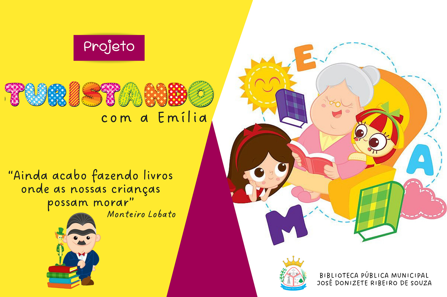Peça gráfica de divulgação do projeto “Turistando com a Emília”, promovido pela Biblioteca Pública Municipal José Donizete Ribeiro de Souza. O fundo da imagem é dividido em duas partes: o lado esquerdo é amarelo vibrante com um triângulo magenta no canto inferior direito; o lado direito é branco, com ilustração em destaque.  No topo esquerdo, há uma tarja magenta com a palavra "Projeto" em letras brancas. Abaixo, o nome do projeto aparece com a palavra “Turistando” escrita com letras grandes, coloridas e estampadas, cada uma com um padrão diferente (poás, listras, xadrez), seguidas pelas palavras “com a Emília” em letras pretas, minúsculas e cursivas.  Abaixo do título, há uma citação de Monteiro Lobato em letras pretas: “Ainda acabo fazendo livros onde as nossas crianças possam morar”. O nome do autor aparece logo abaixo, alinhado à direita. No canto inferior esquerdo, há uma ilustração de Monteiro Lobato com bigode preto e terno azul, ao lado de uma pilha de livros e da personagem Visconde de Sabugosa em miniatura.  No lado direito da imagem, há uma ilustração com traços infantis e cores suaves. Sentada em uma poltrona laranja está Dona Benta, de cabelos brancos presos em coque, lendo um livro rosa com um sorriso. À sua esquerda, a boneca Emília, com vestido amarelo e vermelho, e grandes olhos expressivos, sorri sentada ao seu lado. À frente, Narizinho aparece deitada no chão, apoiando o rosto nas mãos, ouvindo a leitura com atenção. Ao fundo, estão letras coloridas espalhadas (A, E e M), livros flutuando e um sol sorridente.  No canto inferior direito, está o logotipo da Biblioteca Pública Municipal José Donizete Ribeiro de Souza, acompanhado do brasão do município.