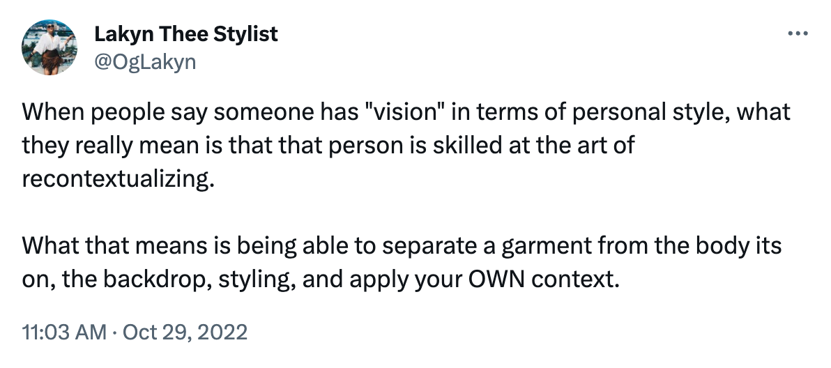 Tweet reading "When people say someone has "vision" in terms of personal style, what they really mean is that that person is skilled at the art of recontextualizing.   What that means is being able to separate a garment from the body its on, the backdrop, styling, and apply your OWN context."