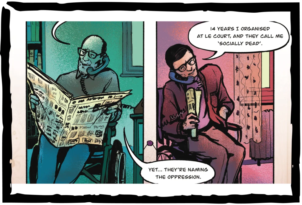 In a comic strip, white disabled men talk on the phone from their homes. Paul Hunt says, 14 years I organised at Le Court, and they call me socially dead. Vic Finkelstein says, Yet… They’re naming the oppression. In a comic strip, white disabled men talk on the phone from their homes. Paul Hunt says, 14 years I organised at Le Court, and they call me socially dead. Vic Finkelstein says, Yet… They’re naming the oppression.