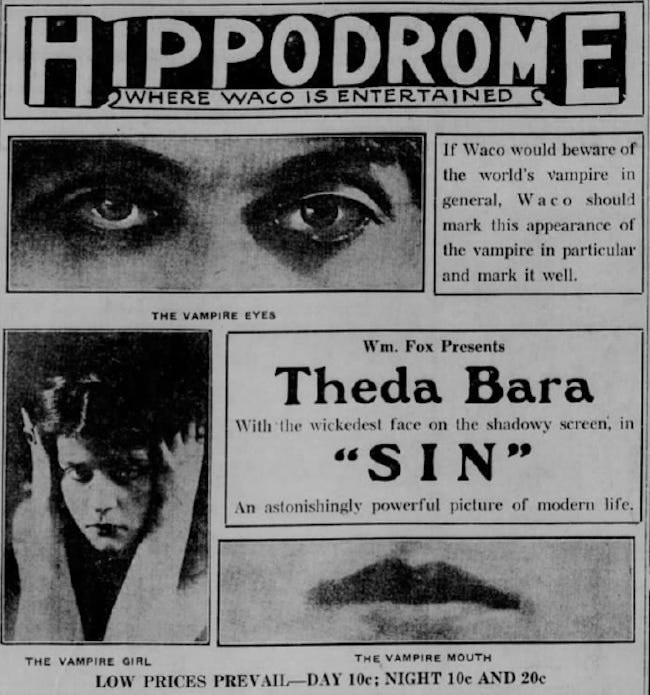 A newspaper ad for the Waco Hippodrome promotes the 1915 Theda Bara film “Sin.” It features several publicity photos of Bara’s facial features. CAPTION READS: “The Vampire Eyes, The Vampire Mouth, The Vampire Girl…Theda Bara With The Wickedest Face on the Silver Screen.” A newspaper ad for the Waco Hippodrome promotes the 1915 Theda Bara film “Sin.” It features several publicity photos of Bara’s facial features. CAPTION READS: “The Vampire Eyes, The Vampire Mouth, The Vampire Girl…Theda Bara With The Wickedest Face on the Silver Screen.”