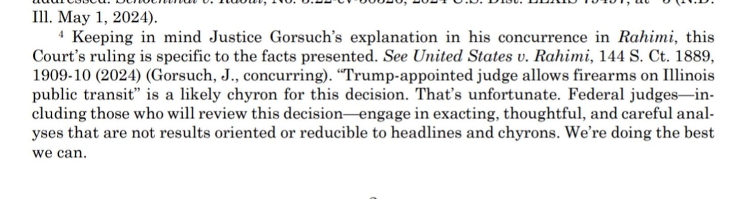 Keeping in mind Justice Gorsuch’s explanation in his concurrence in Rahimi, this Court’s ruling is specific to the facts presented. See United States v. Rahimi, 144 S. Ct. 1889, 1909-10 (2024) (Gorsuch, J., concurring). “Trump-appointed judge allows firearms on Illinois public transit” is a likely chyron for this decision. That’s unfortunate. Federal judges—in- cluding those who will review this decision—engage in exacting, thoughtful, and careful anal- yses that are not results oriented or reducible to headlines and chyrons. We’re doing the best we can. Keeping in mind Justice Gorsuch’s explanation in his concurrence in Rahimi, this Court’s ruling is specific to the facts presented. See United States v. Rahimi, 144 S. Ct. 1889, 1909-10 (2024) (Gorsuch, J., concurring). “Trump-appointed judge allows firearms on Illinois public transit” is a likely chyron for this decision. That’s unfortunate. Federal judges—in- cluding those who will review this decision—engage in exacting, thoughtful, and careful anal- yses that are not results oriented or reducible to headlines and chyrons. We’re doing the best we can.