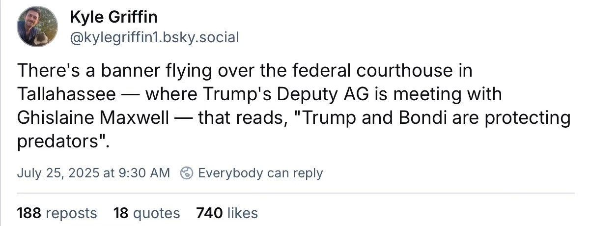 There's a banner flying over the federal courthouse in Tallahassee — where Trump's Deputy AG is meeting with Ghislaine Maxwell — that reads, "Trump and Bondi are protecting predators". There's a banner flying over the federal courthouse in Tallahassee — where Trump's Deputy AG is meeting with Ghislaine Maxwell — that reads, "Trump and Bondi are protecting predators".