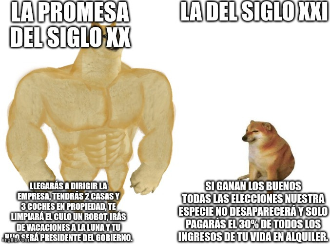 Big dog small dog | LA PROMESA DEL SIGLO XX; LA DEL SIGLO XXI; SI GANAN LOS BUENOS TODAS LAS ELECCIONES NUESTRA ESPECIE NO DESAPARECERÁ Y SOLO PAGARÁS EL 30% DE TODOS LOS INGRESOS DE TU VIDA EN ALQUILER. LLEGARÁS A DIRIGIR LA EMPRESA, TENDRÁS 2 CASAS Y 3 COCHES EN PROPIEDAD, TE LIMPIARÁ EL CULO UN ROBOT, IRÁS DE VACACIONES A LA LUNA Y TU HIJO SERÁ PRESIDENTE DEL GOBIERNO. | image tagged in big dog small dog | made w/ Imgflip meme maker