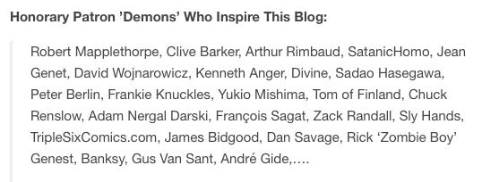 Screenshot that says "Honorary Patron ’Demons’ Who Inspire This Blog: Robert Mapplethorpe, Clive Barker, Arthur Rimbaud, SatanicHomo, Jean Genet, David Wojnarowicz, Kenneth Anger, Divine, Sadao Hasegawa, Peter Berlin, Frankie Knuckles, Yukio Mishima, Tom of Finland, Chuck Renslow, Adam Nergal Darski, François Sagat, Zack Randall, Sly Hands, TripleSixComics.com, James Bidgood, Dan Savage, Rick ‘Zombie Boy’ Genest, Banksy, Gus Van Sant, André Gide,…."
