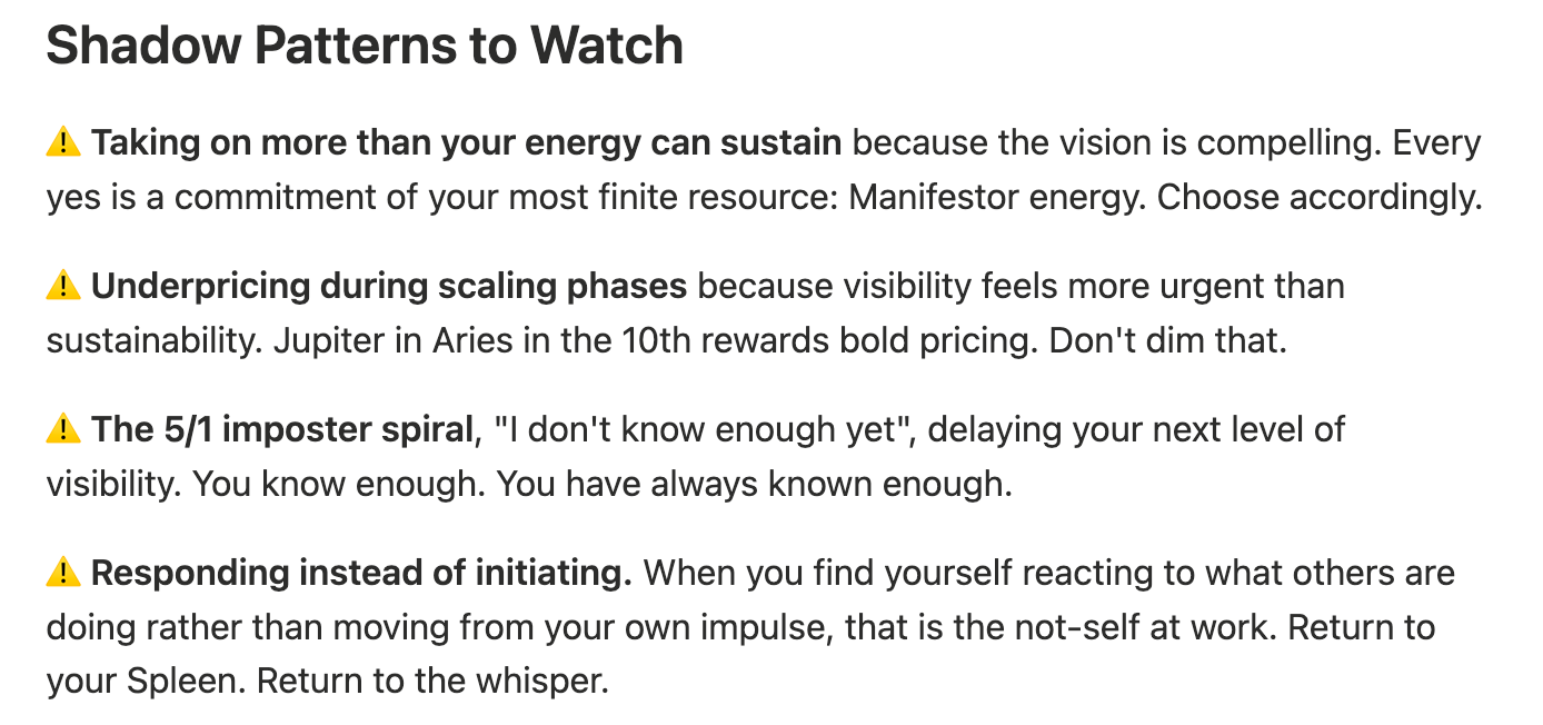 ## Shadow Patterns to Watch  **⚠️ Taking on more than your energy can sustain** because the vision is compelling. Every yes is a commitment of your most finite resource: Manifestor energy. Choose accordingly.  **⚠️ Underpricing during scaling phases** because visibility feels more urgent than sustainability. Jupiter in Aries in the 10th rewards bold pricing. Don't dim that.  **⚠️ The 5/1 imposter spiral**, "I don't know enough yet", delaying your next level of visibility. You know enough. You have always known enough.  **⚠️ Responding instead of initiating.** When you find yourself reacting to what others are doing rather than moving from your own impulse, that is the not-self at work. Return to your Spleen. Return to the whisper.