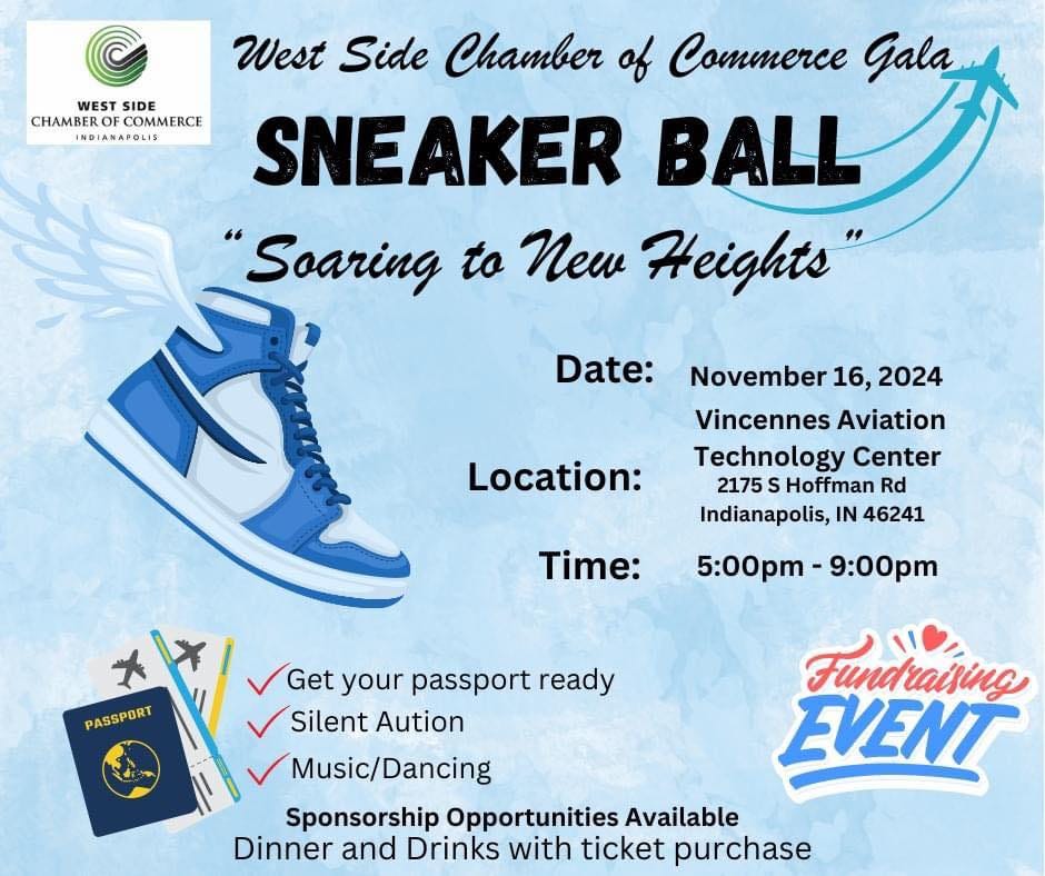 May be an image of basketball, shoes and text that says 'WEST CHAMBEROFCOMMERCE WESTSIDE SIDE CHAMBER COMMERCE INDIANAPOLIS West Side Chamber of Commerce Gala SNEAKER BALL "Soaring to New Heights" Date: Location: November 16, 2024 Vincennes Aviation Technology Center 2175 S Hoffman Rd Indianapolis, IN 46241 Time: 5:00pm 9:00pm 大 PASSPORT さ/ Get Get your passport ready SilentAution Silent Aution Music/Dancing Sponsorship Opportunities Available Dinner and Drinks with ticket purchase Fundraising EVENT'
