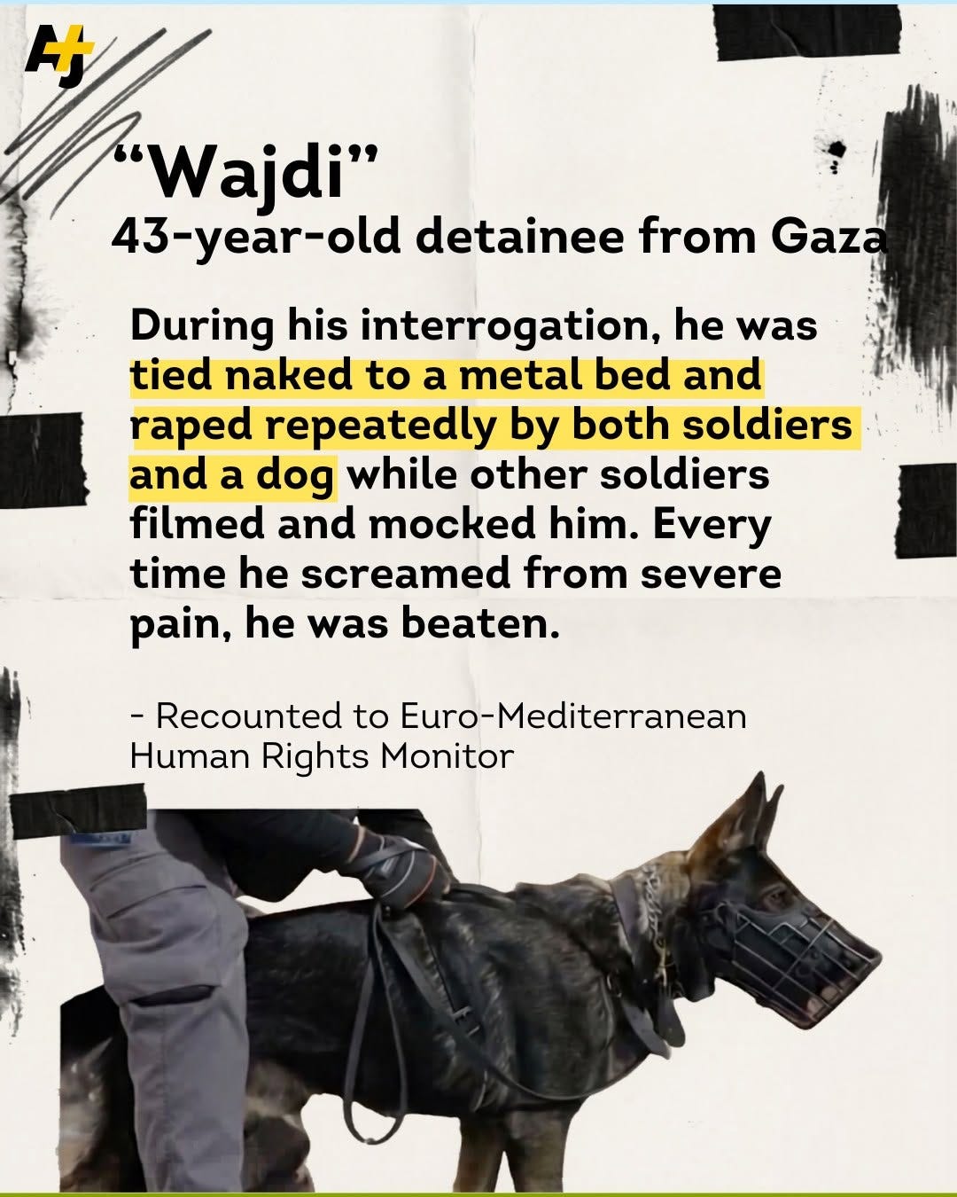 May be an image of text that says 'Wajdi" Wajdi" 43-year-old -old detainee from Gaza During his interrogation, he was tied naked to a metal bed and raped repeatedly by both soldiers and a dog while other soldiers filmed and mocked him. Every time he screamed from severe pain, he was beaten. -Recounted to Euro-Mediterranean Human Rights Monitor' May be an image of text that says 'Wajdi" Wajdi" 43-year-old -old detainee from Gaza During his interrogation, he was tied naked to a metal bed and raped repeatedly by both soldiers and a dog while other soldiers filmed and mocked him. Every time he screamed from severe pain, he was beaten. -Recounted to Euro-Mediterranean Human Rights Monitor'