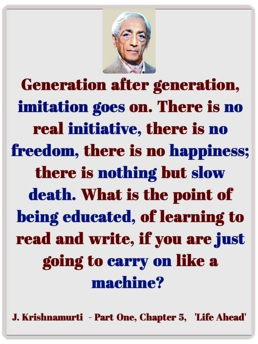 May be an image of 1 person and text that says 'Generation after generation, imitation goes on. There is no real initiative, there is no freedom, there is no happiness; there is nothing but slow death. What is the point of being educated, of learning to read and write, if you are just going to carry on like a machine? J. J.Krishnamurti -Part One, Chapter 5, 'Life Ahead''