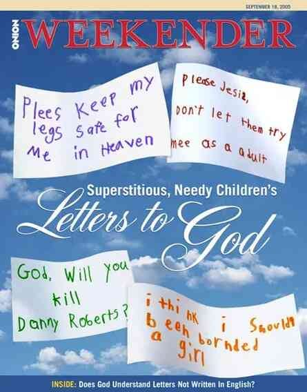 [Image shows a satirical magazine cover for "The Onion Weekender" dated September 18, 2005, with a blue sky and clouds background featuring four handwritten note-style letters]  THE ONION WEEKENDER; SEPTEMBER 18, 2005; Plees Keep my legs Safe for me in Heaven; Please Jesus, Don't let them try mee as a adult; God, Will you kill Danny Roberts?; i think i been bornded a girl; i Should; Superstitious, Needy Children's Letters to God; INSIDE: Does God Understand Letters Not Written In English?[Image shows a satirical magazine cover for "The Onion Weekender" dated September 18, 2005, with a blue sky and clouds background featuring four handwritten note-style letters]  THE ONION WEEKENDER; SEPTEMBER 18, 2005; Plees Keep my legs Safe for me in Heaven; Please Jesus, Don't let them try mee as a adult; God, Will you kill Danny Roberts?; i think i should been bornded a girl; i Should; Superstitious, Needy Children's Letters to God; INSIDE: Does God Understand Letters Not Written In English?