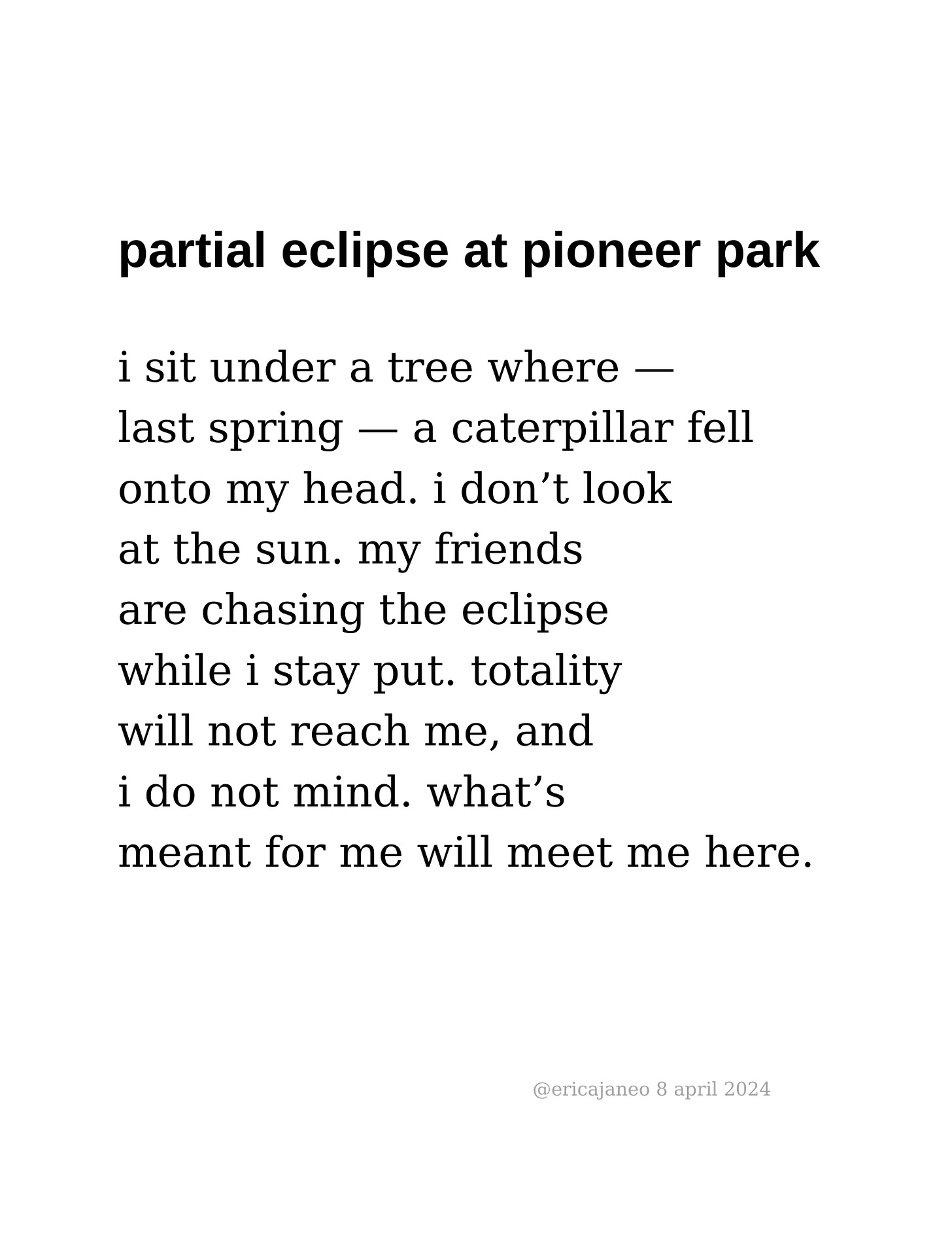 partial eclipse at pioneer park  i sit under a tree where — last spring — a caterpillar fell onto my head. i don’t look at the sun. my friends  are chasing the eclipse while i stay put. totality  will not reach me, and  i do not mind. what’s  meant for me will meet me here.