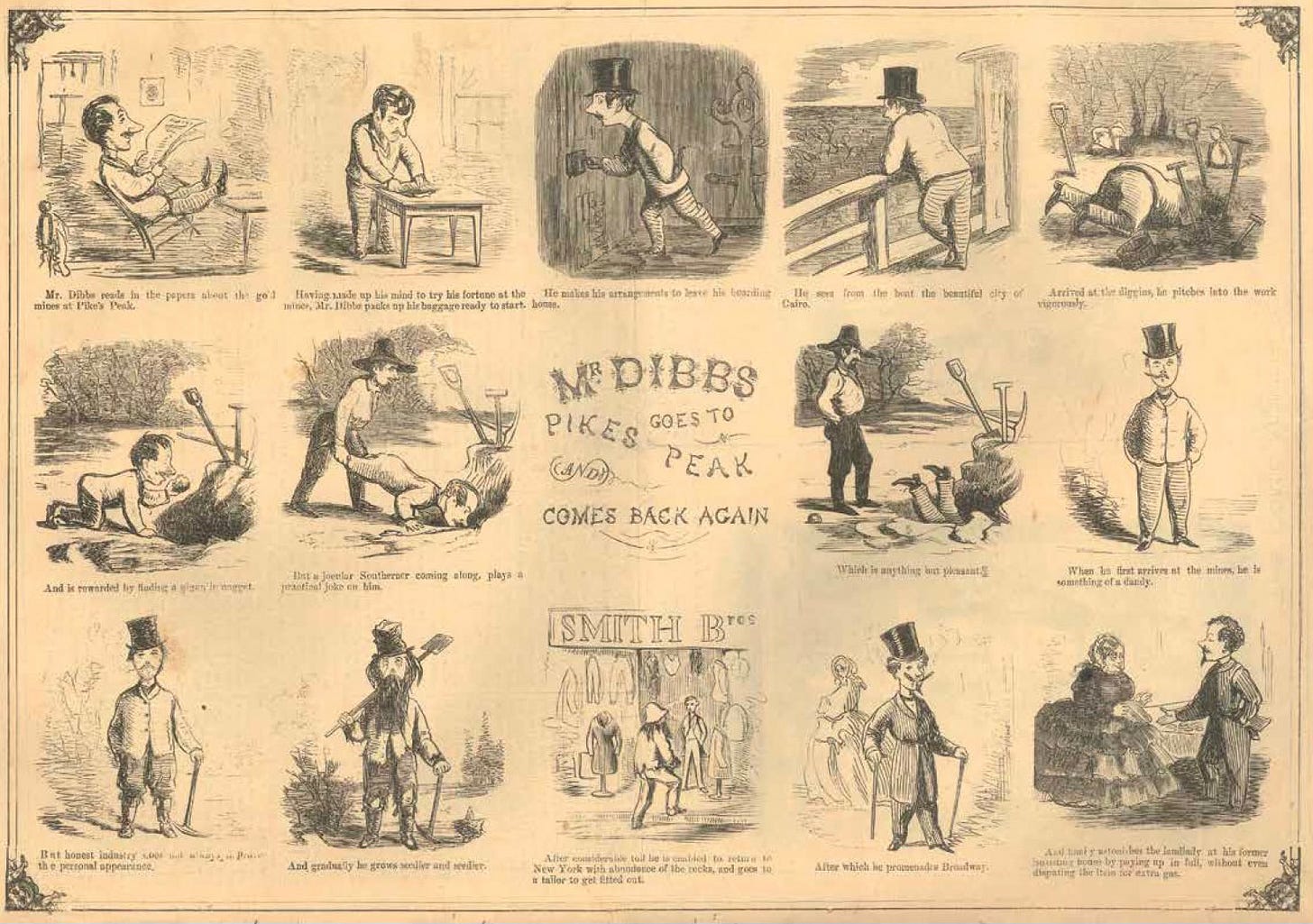 “Mr. Dibbs Goes to Pikes Peak and Comes Back Again” from the July 1860 issue of the humor magazine Comic Monthly. A series of images from the trip clearly anticipate the comics form. “Mr. Dibbs Goes to Pikes Peak and Comes Back Again” from the July 1860 issue of the humor magazine Comic Monthly. A series of images from the strip clearly anticipate the comics form. Mr. Dibbs is an urbanite who reads about the vast fortunes made in the mines around Pikes Peak. He vows to go there himself, and experiences many misfortunes and indignites on the way. He is viewed as a dandy when he arrives, at the mines, but his appearance gets “seedier and seedier” as he stays. He eventually strikes it rich, goes back to the city, buys fine clothes, and promenades down Broadway.