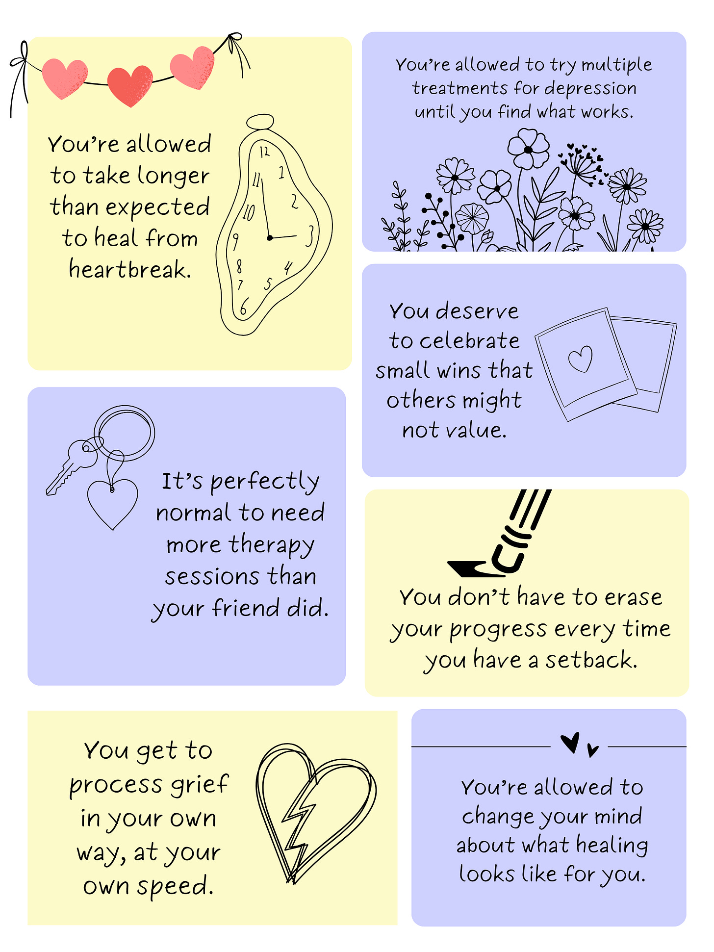 Permission Slips for Your Journey  Consider this your official permission slip from me to you:  You’re allowed to take longer than expected to heal from heartbreak.  It’s perfectly normal to need more therapy sessions than your friend did.  You get to process grief in your own way, at your own speed.  You’re allowed to try multiple treatments for depression until you find what works.  You don’t have to erase your progress every time you have a setback.  You deserve to celebrate small wins that others might not value.  You’re allowed to change your mind about what healing looks like for you.