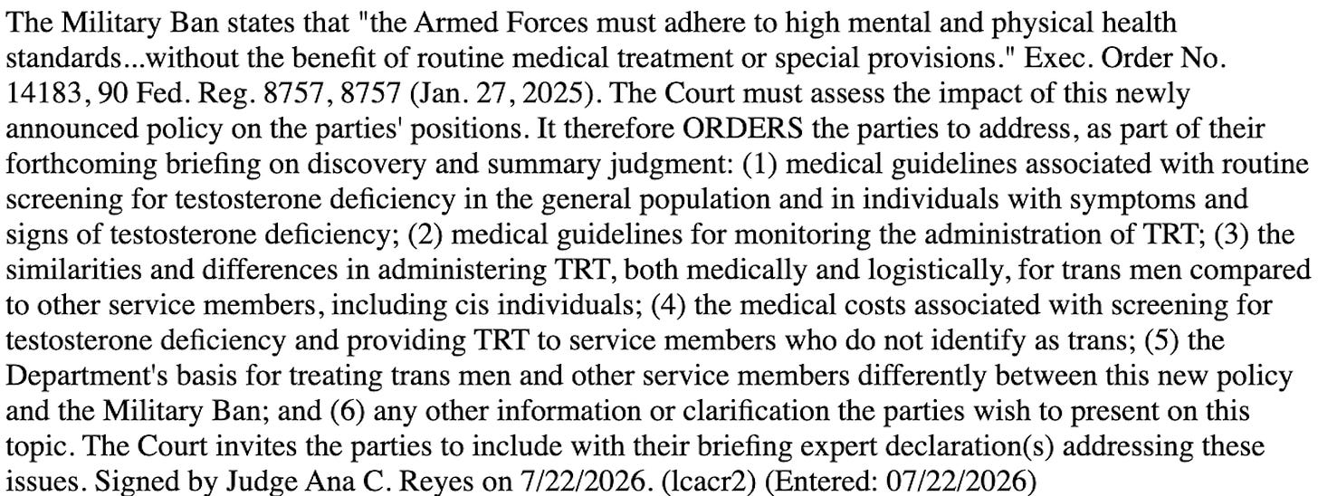 The Military Ban states that "the Armed Forces must adhere to high mental and physical health standards...without the benefit of routine medical treatment or special provisions." Exec. Order No. 14183, 90 Fed. Reg. 8757, 8757 (Jan. 27, 2025). The Court must assess the impact of this newly announced policy on the parties' positions. It therefore ORDERS the parties to address, as part of their forthcoming briefing on discovery and summary judgment: (1) medical guidelines associated with routine screening for testosterone deficiency in the general population and in individuals with symptoms and signs of testosterone deficiency; (2) medical guidelines for monitoring the administration of TRT; (3) the similarities and differences in administering TRT, both medically and logistically, for trans men compared to other service members, including cis individuals; (4) the medical costs associated with screening for testosterone deficiency and providing TRT to service members who do not identify as trans; (5) the Department's basis for treating trans men and other service members differently between this new policy and the Military Ban; and (6) any other information or clarification the parties wish to present on this topic. The Court invites the parties to include with their briefing expert declarations) addressing these issues. Signed bv Judge Ana C. Reves on 7/22/2026. (Icacr2) (Entered: 07/22/2026)