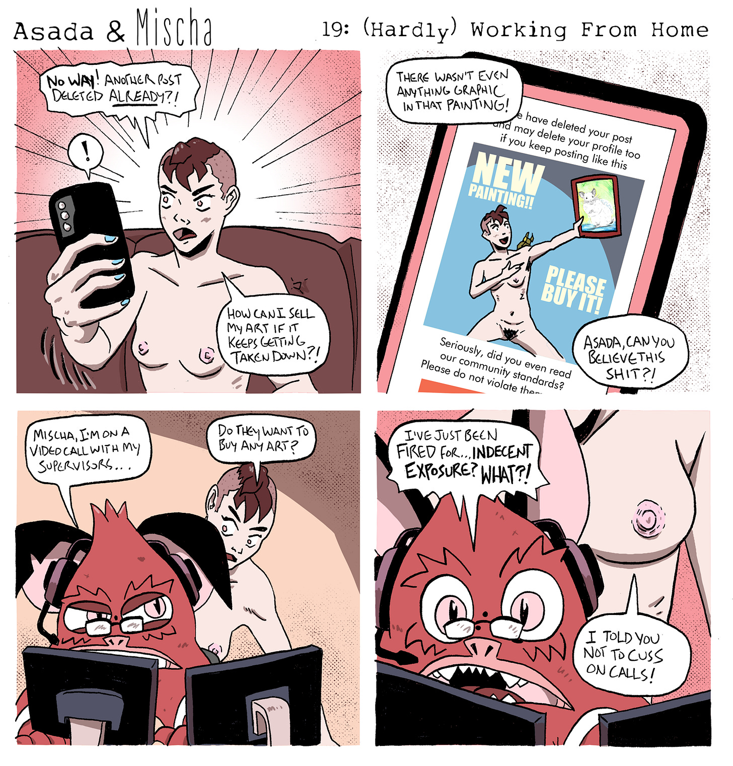 Asada & Mischa: (Hardly) Working From Home  Panel 1: Mischa sits on the couch, topless, holding their phone with a shocked expression. They exclaim, “No way! Another post deleted already?! How can I sell my art if it keeps getting taken down?!”  Panel 2: A close-up of Mischa’s phone screen shows a deletion notice. The flagged image is a full-frontal nude photo of Mischa holding up a framed painting, with text across the post that reads, “NEW PAINTING!! PLEASE BUY IT!” Mischa fumes, “There wasn’t even anything graphic in that painting!” and shouts, “Asada, can you believe this shit?!”  Panel 3: At a desk with two monitors, Asada wears glasses and a headset, looking stressed. He mutters, “Mischa, I’m on a video call with my supervisors…” Mischa leans in hopefully and asks, “Do they want to buy any art?”  Panel 4: Asada, panicked, yells, “I’ve just been fired for… indecent exposure? WHAT?!” Mischa is standing directly behind him, their female-appearing nipples visible to Asada’s webcam. Mischa shrugs and says, “I told you not to cuss on calls!”