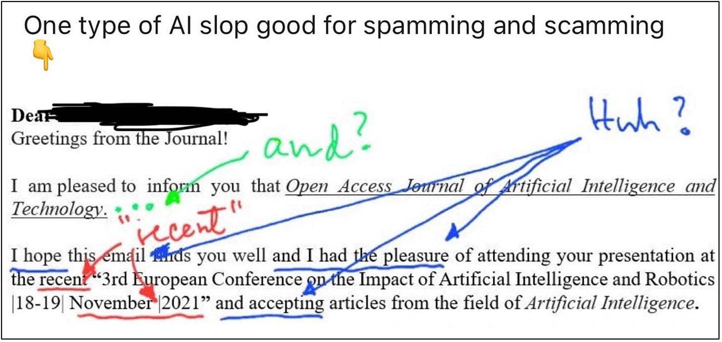 A screenshot of a LinkedIn-style post with the caption: “One type of AI slop good for spamming and scamming 👇.” Below is an email excerpt with messy AI-generated phrasing. The email begins with “Greetings from the Journal!” and goes on to say: “I am pleased to inform you that Open Access Journal of Artificial Intelligence and Technology…” and “I hope this email finds you well and I had the pleasure of attending your presentation at the recent ‘3rd European Conference on the Impact of Artificial Intelligence and Robotics |18-19| November|2021’…” The text has handwritten annotations in red, green, and blue pointing out flaws: “and?” “recent,” “Huh?” arrows, and underlining that highlight awkward grammar, poor wording, and the outdated date being called “recent.” A screenshot of a LinkedIn-style post with the caption: “One type of AI slop good for spamming and scamming 👇.” Below is an email excerpt with messy AI-generated phrasing. The email begins with “Greetings from the Journal!” and goes on to say: “I am pleased to inform you that Open Access Journal of Artificial Intelligence and Technology…” and “I hope this email finds you well and I had the pleasure of attending your presentation at the recent ‘3rd European Conference on the Impact of Artificial Intelligence and Robotics |18-19| November|2021’…” The text has handwritten annotations in red, green, and blue pointing out flaws: “and?” “recent,” “Huh?” arrows, and underlining that highlight awkward grammar, poor wording, and the outdated date being called “recent.”