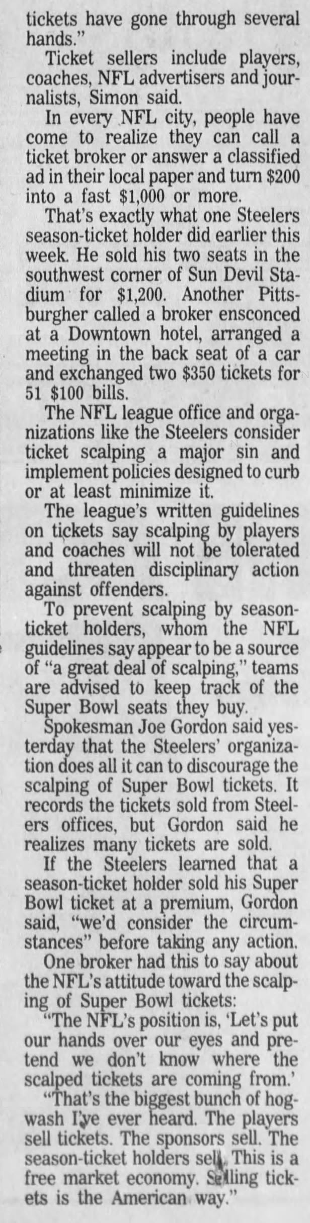 tickets have gone through several hands." Ticket sellers include players, coaches, NFL advertisers and journalists, Simon said. In every NFL city, people have come to realize they can call a ticket broker or answer a classified ad in their local paper and turn $200 into a fast $1,000 or more. That's exactly what one Steelers season-ticket holder did earlier this week. He sold his two seats in the southwest corner of Sun Devil Stadium for $1,200. Another Pittsburgher called a broker ensconced at a Downtown hotel, arranged a meeting in the back seat of a car and exchanged two $350 tickets for 51 $100 bills. The NFL league office and organizations like the Steelers consider ticket scalping a major sin and implement policies designed to curb or at least minimize it. The league's written guidelines on tickets say scalping by players and coaches will not be tolerated and threaten disciplinary action against offenders. To prevent scalping by seasonticket holders, whom the NFL guidelines say appear to be a source of "a great deal of scalping," teams are advised to keep track of the Super Bowl seats they buy. Spokesman Joe Gordon said yesterday that the Steelers' organization does all it can to discourage the scalping of Super Bowl tickets. It records the tickets sold from Steelers offices, but Gordon said he realizes many tickets are sold. If the Steelers learned that a season-ticket holder sold his Super Bowl ticket at a premium, Gordon said, "we'd consider the circumstances" before taking any action. One broker had this to say about the NFL's attitude toward the scalping of Super Bowl tickets: "The NFL's position is, 'Let's put our hands over our eyes and pretend we don't know where the scalped tickets are coming from.' "That's the biggest bunch of hogwash I'ye ever heard. The players sell tickets. The sponsors sell. The season-ticket holders sell. This is a free market economy. Selling tickets is the American way."