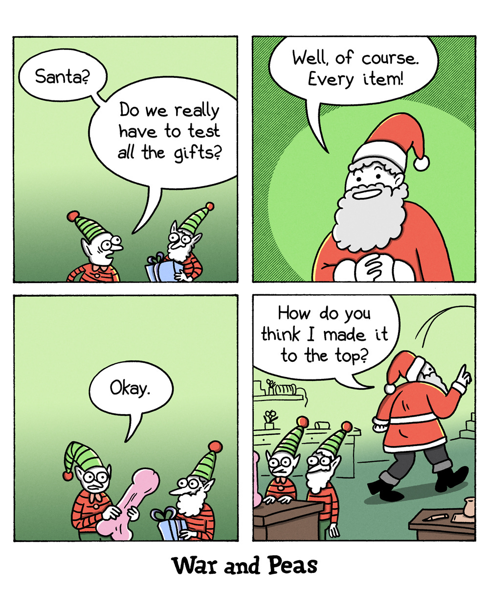 4-panel-comic by War and Peas Panel 1: Two elves stand in Santa's workshop. One elf says, "Santa? Do we really have to test all the gifts?" Panel 2: Santa, looking confident and cheerful, responds, "Well, of course. Every item!" Panel 3: The elf holds a large phallic ornament and says, "Okay." Panel 4: The elves, now visibly distressed, stand at a workbench. Santa walks out of the workshop saying, "How do you think I made it to the top?"