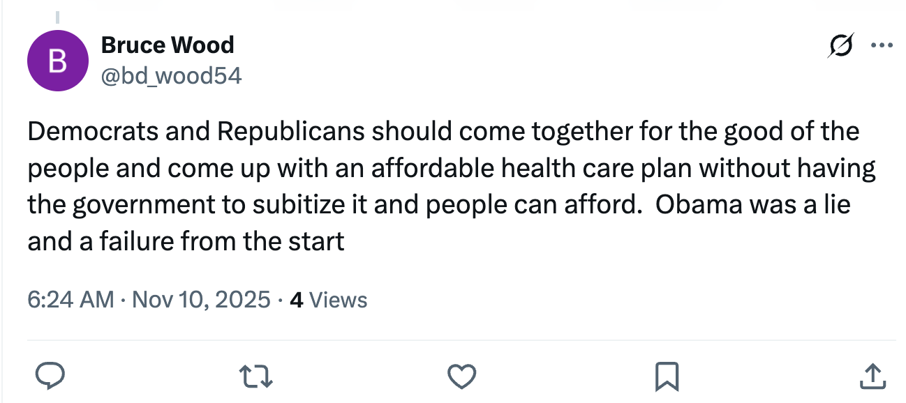 Democrats and Republicans should come together for the good of the people and come up with an affordable health care plan without having the government to subitize it and people can afford.  Obama was a lie and a failure from the start (tweet from a rando named Bruce Wood)
