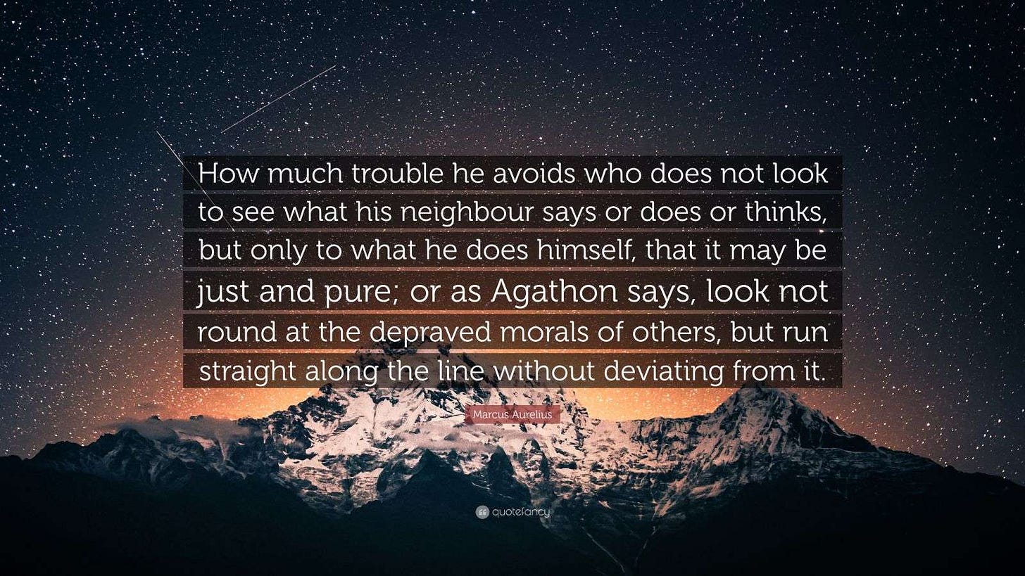 Marcus Aurelius Quote: “How much trouble he avoids who does not look to see what his neighbour says or does or thinks, but only to what he does...” Marcus Aurelius Quote: “How much trouble he avoids who does not look to see what his neighbour says or does or thinks, but only to what he does...”
