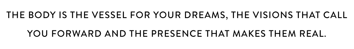 THE BODY IS THE VESSEL FOR YOUR DREAMS, THE VISIONS THAT CALL YOU FORWARD AND THE PRESENCE THAT MAKES THEM REAL.