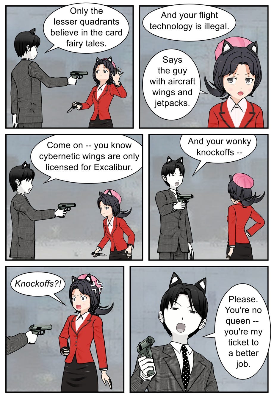 Only the lesser quadrants believe in the card fairy tales. And your flight technology is illegal. Says the guy with aircraft wings and jetpacks. Come on — you know cybernetic wings are only licensed for Excalibur. And your wonky knockoffs— Knockoffs?! Please. You're no queen — you're my ticket to a better job.