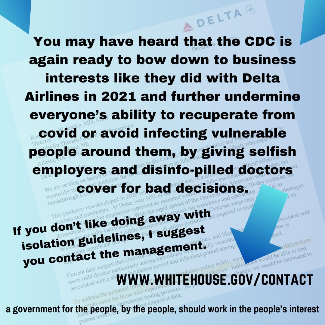 You may have heard that the CDC is again ready to bow down to business interests like they did with Delta Airlines in 2021 and further undermine everyone’s ability to recuperate from covid or avoid infecting vulnerable people around them, by giving selfish employers and disinfo-pilled doctors cover for bad decisions. If you don’t like this, I suggest you contact the management. www.whitehouse.gov/contact a government for the people, by the people, should work in the people’s interest. in the background, is the delta airlines letter to the CDC director from December 2021 You may have heard that the CDC is again ready to bow down to business interests like they did with Delta Airlines in 2021 and further undermine everyone’s ability to recuperate from covid or avoid infecting vulnerable people around them, by giving selfish employers and disinfo-pilled doctors cover for bad decisions. If you don’t like this, I suggest you contact the management. www.whitehouse.gov/contact a government for the people, by the people, should work in the people’s interest. in the background, is the delta airlines letter to the CDC director from December 2021